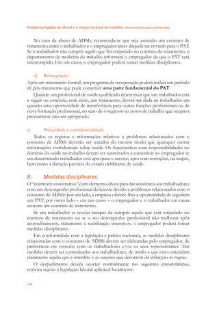 Problemas ligados ao álcool e a drogas no local de trabalho uma evolução para a prevenção
130
No caso de abuso de ADMs, recomenda-se que seja assinado um contrato de
tratamento entre o trabalhador e o empregador antes daquele ser enviado para o PAT.
Se o trabalhador não cumprir aquilo que foi estipulado no contrato de tratamento, o
departamento de medicina do trabalho informará o empregador de que o PAT será
interrompido. Em tais casos, o empregador poderá tomar medidas disciplinares.
d) Reintegração
Após um tratamento formal, um programa de recuperação poderá incluir um período
de pós-tratamento que pode constituir uma parte fundamental do PAT.
Quando um proﬁssional de saúde qualiﬁcado determinar que um trabalhador está
a seguir ou concluiu, com êxito, um tratamento, deverá ser dada ao trabalhador em
questão uma oportunidade de transferência para outras funções proﬁssionais ou de
nova formação proﬁssional, no caso de o regresso ao posto de trabalho que ocupava
previamente não ser apropriado.
e) Privacidade e conﬁdencialidade
Todos os registos e informações relativos a problemas relacionados com o
consumo de ADMs deverão ser tratados do mesmo modo que quaisquer outras
informações conﬁdenciais sobre saúde. Os funcionários com responsabilidades no
domínio da saúde no trabalho devem ser autorizados a comunicar ao empregador se
um determinado trabalhador está apto para o serviço, apto com restrições, ou inapto,
bem como a duração prevista do estado debilitante de saúde.
8. Medidas disciplinares
O“confrontoconstrutivo”éumelemento-chaveparadarassistênciaaostrabalhadores
com um desempenho proﬁssional deﬁciente devido a problemas relacionados com o
consumo de ADMs: por um lado, a empresa oferece-lhes a oportunidade de seguirem
um PAT; por outro lado – em tais casos – o empregador e o trabalhador em causa
assinam um contrato de tratamento.
Se um trabalhador se revelar incapaz de cumprir aquilo que está estipulado no
contrato de tratamento ou se o seu desempenho proﬁssional não melhorar após
aconselhamento, tratamento e reabilitação intensivos, o empregador poderá tomar
medidas disciplinares.
Em conformidade com a legislação e prática nacionais, as medidas disciplinares
relacionadas com o consumo de ADMs devem ser elaboradas pelo empregador, de
preferência em consulta com os trabalhadores e/ou os seus representantes. Tais
medidas devem ser comunicadas aos trabalhadores, de modo a que estes entendam
claramente aquilo que é interdito e as sanções que decorrem da infracção às regras.
O despedimento deverá ocorrer normalmente nas seguintes circunstâncias,
embora sujeito à legislação laboral aplicável localmente:
 