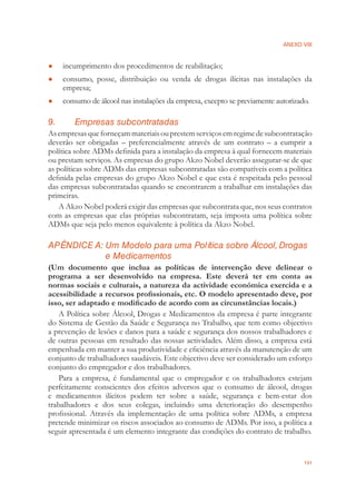 ANEXO VIII
131
incumprimento dos procedimentos de reabilitação;●
consumo, posse, distribuição ou venda de drogas ilícitas nas instalações da●
empresa;
consumo de álcool nas instalações da empresa, excepto se previamente autorizado.●
9. Empresas subcontratadas
Asempresasqueforneçammateriaisouprestemserviçosemregimedesubcontratação
deverão ser obrigadas – preferencialmente através de um contrato – a cumprir a
política sobre ADMs deﬁnida para a instalação da empresa à qual fornecem materiais
ou prestam serviços. As empresas do grupo Akzo Nobel deverão assegurar-se de que
as políticas sobre ADMs das empresas subcontratadas são compatíveis com a política
deﬁnida pelas empresas do grupo Akzo Nobel e que esta é respeitada pelo pessoal
das empresas subcontratadas quando se encontrarem a trabalhar em instalações das
primeiras.
A Akzo Nobel poderá exigir das empresas que subcontrata que, nos seus contratos
com as empresas que elas próprias subcontratam, seja imposta uma política sobre
ADMs que seja pelo menos equivalente à política da Akzo Nobel.
APÊNDICE A: Um Modelo para uma Política sobre Álcool, Drogas
e Medicamentos
(Um documento que inclua as políticas de intervenção deve delinear o
programa a ser desenvolvido na empresa. Este deverá ter em conta as
normas sociais e culturais, a natureza da actividade económica exercida e a
acessibilidade a recursos proﬁssionais, etc. O modelo apresentado deve, por
isso, ser adaptado e modiﬁcado de acordo com as circunstâncias locais.)
A Política sobre Álcool, Drogas e Medicamentos da empresa é parte integrante
do Sistema de Gestão da Saúde e Segurança no Trabalho, que tem como objectivo
a prevenção de lesões e danos para a saúde e segurança dos nossos trabalhadores e
de outras pessoas em resultado das nossas actividades. Além disso, a empresa está
empenhada em manter a sua produtividade e eﬁciência através da manutenção de um
conjunto de trabalhadores saudáveis. Este objectivo deve ser considerado um esforço
conjunto do empregador e dos trabalhadores.
Para a empresa, é fundamental que o empregador e os trabalhadores estejam
perfeitamente conscientes dos efeitos adversos que o consumo de álcool, drogas
e medicamentos ilícitos podem ter sobre a saúde, segurança e bem-estar dos
trabalhadores e dos seus colegas, incluindo uma deterioração do desempenho
proﬁssional. Através da implementação de uma política sobre ADMs, a empresa
pretende minimizar os riscos associados ao consumo de ADMs. Por isso, a política a
seguir apresentada é um elemento integrante das condições do contrato de trabalho.
 
