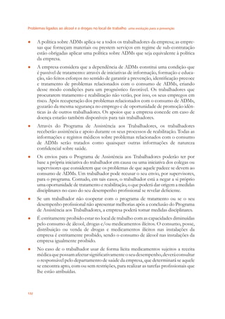 Problemas ligados ao álcool e a drogas no local de trabalho uma evolução para a prevenção
132
A política sobre ADMs aplica-se a todos os trabalhadores da empresa; as empre-●
sas que forneçam materiais ou prestem serviços em regime de sub-contratação
estão obrigadas aplicar uma política sobre ADMs que seja equivalente à política
da empresa.
A empresa considera que a dependência de ADMs constitui uma condição que●
é passível de tratamento: através de iniciativas de informação, formação e educa-
ção, são feitos esforços no sentido de garantir a prevenção, identiﬁcação precoce
e tratamento de problemas relacionados com o consumo de ADMs, criando
desse modo condições para um prognóstico favorável. Os trabalhadores que
procurarem tratamento e reabilitação não verão, por isso, os seus empregos em
risco. Após recuperação dos problemas relacionados com o consumo de ADMs,
gozarão da mesma segurança no emprego e de oportunidade de promoção idên-
ticas às de outros trabalhadores. Os apoios que a empresa concede em caso de
doença estarão também disponíveis para tais trabalhadores.
Através do Programa de Assistência aos Trabalhadores, os trabalhadores●
receberão assistência e apoio durante os seus processos de reabilitação. Todas as
informações e registos médicos sobre problemas relacionados com o consumo
de ADMs serão tratados como quaisquer outras informações de natureza
conﬁdencial sobre saúde.
Os envios para o Programa de Assistência aos Trabalhadores poderão ter por●
base a própria iniciativa do trabalhador em causa ou uma iniciativa dos colegas ou
supervisores que considerem que os problemas de que aquele padece se devem ao
consumo de ADMs. Um trabalhador pode recusar o seu envio, por supervisores,
para o programa. Contudo, em tais casos, o trabalhador está a negar a si próprio
uma oportunidade de tratamento e reabilitação, o que poderá dar origem a medidas
disciplinares no caso do seu desempenho proﬁssional se revelar deﬁciente.
Se um trabalhador não cooperar com o programa de tratamento ou se o seu●
desempenho proﬁssional não apresentar melhorias após a conclusão do Programa
de Assistência aos Trabalhadores, a empresa poderá tomar medidas disciplinares.
É estritamente proibido estar no local de trabalho com as capacidades diminuídas●
pelo consumo de álcool, drogas e/ou medicamentos ilícitos. O consumo, posse,
distribuição ou venda de drogas e medicamentos ilícitos nas instalações da
empresa é estritamente proibido, sendo o consumo de álcool nas instalações da
empresa igualmente proibido.
No caso de o trabalhador usar de forma lícita medicamentos sujeitos a receita●
médicaquepossamafectarsigniﬁcativamenteoseudesempenho,deveráconsultar
o responsável pelo departamento de saúde da empresa, que determinará se aquele
se encontra apto, com ou sem restrições, para realizar as tarefas proﬁssionais que
lhe estão atribuídas.
 