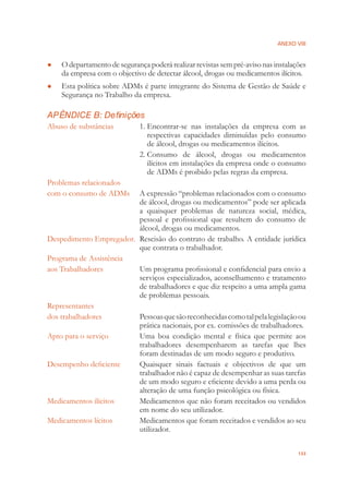 ANEXO VIII
133
O departamento de segurança poderá realizar revistas sem pré-aviso nas instalações●
da empresa com o objectivo de detectar álcool, drogas ou medicamentos ilícitos.
Esta política sobre ADMs é parte integrante do Sistema de Gestão de Saúde e●
Segurança no Trabalho da empresa.
APÊNDICE B: Definições
Abuso de substâncias 1. Encontrar-se nas instalações da empresa com as
respectivas capacidades diminuídas pelo consumo
de álcool, drogas ou medicamentos ilícitos.
2. Consumo de álcool, drogas ou medicamentos
ilícitos em instalações da empresa onde o consumo
de ADMs é proibido pelas regras da empresa.
Problemas relacionados
com o consumo de ADMs A expressão “problemas relacionados com o consumo
de álcool, drogas ou medicamentos” pode ser aplicada
a quaisquer problemas de natureza social, médica,
pessoal e proﬁssional que resultem do consumo de
álcool, drogas ou medicamentos.
Despedimento Empregador. Rescisão do contrato de trabalho. A entidade jurídica
que contrata o trabalhador.
Programa de Assistência
aos Trabalhadores Um programa proﬁssional e conﬁdencial para envio a
serviços especializados, aconselhamento e tratamento
de trabalhadores e que diz respeito a uma ampla gama
de problemas pessoais.
Representantes
dos trabalhadores Pessoasquesãoreconhecidascomotalpelalegislaçãoou
prática nacionais, por ex. comissões de trabalhadores.
Apto para o serviço Uma boa condição mental e física que permite aos
trabalhadores desempenharem as tarefas que lhes
foram destinadas de um modo seguro e produtivo.
Desempenho deﬁciente Quaisquer sinais factuais e objectivos de que um
trabalhador não é capaz de desempenhar as suas tarefas
de um modo seguro e eﬁciente devido a uma perda ou
alteração de uma função psicológica ou física.
Medicamentos ilícitos Medicamentos que não foram receitados ou vendidos
em nome do seu utilizador.
Medicamentos lícitos Medicamentos que foram receitados e vendidos ao seu
utilizador.
 
