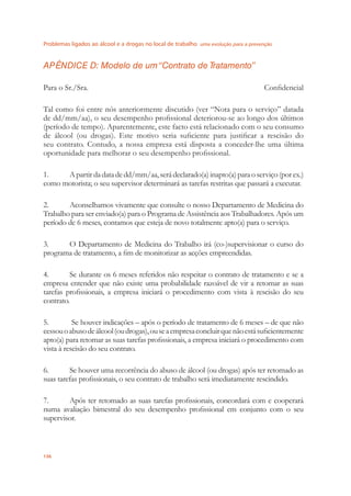 Problemas ligados ao álcool e a drogas no local de trabalho uma evolução para a prevenção
136
APÊNDICE D: Modelo de um“Contrato de Tratamento”
Para o Sr./Sra. Conﬁdencial
Tal como foi entre nós anteriormente discutido (ver “Nota para o serviço” datada
de dd/mm/aa), o seu desempenho proﬁssional deteriorou-se ao longo dos últimos
(período de tempo). Aparentemente, este facto está relacionado com o seu consumo
de álcool (ou drogas). Este motivo seria suﬁciente para justiﬁcar a rescisão do
seu contrato. Contudo, a nossa empresa está disposta a conceder-lhe uma última
oportunidade para melhorar o seu desempenho proﬁssional.
1. Apartirdadatadedd/mm/aa,serádeclarado(a)inapto(a)paraoserviço(porex.)
como motorista; o seu supervisor determinará as tarefas restritas que passará a executar.
2. Aconselhamos vivamente que consulte o nosso Departamento de Medicina do
Trabalho para ser enviado(a) para o Programa de Assistência aos Trabalhadores. Após um
período de 6 meses, contamos que esteja de novo totalmente apto(a) para o serviço.
3. O Departamento de Medicina do Trabalho irá (co-)supervisionar o curso do
programa de tratamento, a ﬁm de monitorizar as acções empreendidas.
4. Se durante os 6 meses referidos não respeitar o contrato de tratamento e se a
empresa entender que não existe uma probabilidade razoável de vir a retomar as suas
tarefas proﬁssionais, a empresa iniciará o procedimento com vista à rescisão do seu
contrato.
5. Se houver indicações – após o período de tratamento de 6 meses – de que não
cessouoabusodeálcool(oudrogas),ouseaempresaconcluirquenãoestásuﬁcientemente
apto(a) para retomar as suas tarefas proﬁssionais, a empresa iniciará o procedimento com
vista à rescisão do seu contrato.
6. Se houver uma recorrência do abuso de álcool (ou drogas) após ter retomado as
suas tarefas proﬁssionais, o seu contrato de trabalho será imediatamente rescindido.
7. Após ter retomado as suas tarefas proﬁssionais, concordará com e cooperará
numa avaliação bimestral do seu desempenho proﬁssional em conjunto com o seu
supervisor.
 