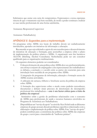 ANEXO VIII
137
Solicitamos que assine esta carta de compromisso. Expressamos a nossa esperança
sincera de que o tratamento seja bem sucedido, de modo a poder continuar a realizar
as suas tarefas proﬁssionais de uma forma satisfatória.
Assinatura: Responsável/supervisor
Assinatura: Trabalhador(a)
APÊNDICE E: Sugestões para a implementação
Os programas sobre ADMs nos locais de trabalho devem ser cuidadosamente
introduzidos, apoiados em iniciativas de informação e educação.
Recomenda-se que seja solicitado o apoio de um consultor para o desenvolvimento
de iniciativas de educação e formação, para aconselhar a empresa sobre o plano
de implementação da política relativa a ADMs. A organização sem ﬁns lucrativos
ALCON (Stitching Alcohol Consultancy Netherlands) pode ser um consultor
qualiﬁcado para as organizações multinacionais.
Os seguintes elementos poderão ser considerados:
1. O desenvolvimento de uma política sobre ADMs deve ser, preferencialmente,
um esforço conjunto do empregador e dos representantes dos trabalhadores:
os debates, a aceitação e o acordo entre as partes são essenciais para uma
introdução bem sucedida de um programa sobre ADMs.
2. A integração de programas de informação, educação e formação acerca de
ADMs noutras actividades.
3. A utilização de cartazes, folhetos e brochuras acerca da política da empresa
sobre ADMs.
4. A formação dos supervisores sobre o modo como poderão recconhecer,
documentar e debater sinais precoces de deterioração do desempenho
proﬁssional dos trabalhadores – este é um factor crítico para o êxito da
política da empresa!
5. Seminários sobre a gestão de problemas relacionados com o consumo
de ADMs para proﬁssionais de saúde e recursos humanos envolvidos no
Programa de Assistência aos Trabalhadores.
6. Disponibilizarum“serviçodeapoio”aoníveldaAkzoNobelondeasdiferentes
empresas do grupo possam discutir problemas especíﬁcos relacionados com a
elaboração e implementação da política sobre ADMs. Este “serviço de apoio”
poderá contribuir para a consistência das políticas sobre ADMs das empresas
do grupo e servir para o intercâmbio de “melhores práticas”.
 