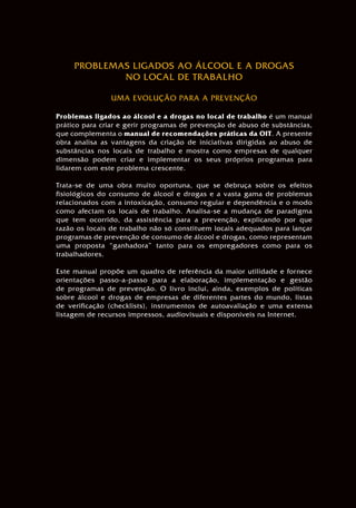 ORGANIZAÇÃO INTERNACIONAL DO TRABALHO • GENEBRA
PROBLEMAS LIGADOS AO ÁLCOOL E A DROGAS
NO LOCAL DE TRABALHO
UMA EVOLUÇÃO PARA A PREVENÇÃO
Problemas ligados ao álcool e a drogas no local de trabalho é um manual
prático para criar e gerir programas de prevenção de abuso de substâncias,
que complementa o manual de recomendações práticas da OIT. A presente
obra analisa as vantagens da criação de iniciativas dirigidas ao abuso de
substâncias nos locais de trabalho e mostra como empresas de qualquer
dimensão podem criar e implementar os seus próprios programas para
lidarem com este problema crescente.
Trata-se de uma obra muito oportuna, que se debruça sobre os efeitos
fisiológicos do consumo de álcool e drogas e a vasta gama de problemas
relacionados com a intoxicação, consumo regular e dependência e o modo
como afectam os locais de trabalho. Analisa-se a mudança de paradigma
que tem ocorrido, da assistência para a prevenção, explicando por que
razão os locais de trabalho não só constituem locais adequados para lançar
programas de prevenção de consumo de álcool e drogas, como representam
uma proposta “ganhadora” tanto para os empregadores como para os
trabalhadores.
Este manual propõe um quadro de referência da maior utilidade e fornece
orientações passo-a-passo para a elaboração, implementação e gestão
de programas de prevenção. O livro inclui, ainda, exemplos de políticas
sobre álcool e drogas de empresas de diferentes partes do mundo, listas
de verificação (checklists), instrumentos de autoavaliação e uma extensa
listagem de recursos impressos, audiovisuais e disponíveis na Internet.
PROBLEMAS LIGADOS
AO ÁLCOOL E A DROGAS
NO LOCAL DE TRABALHO
UMA EVOLUÇÃO
PARA A PREVENÇÃO
PROBLEMASLIGADOSAOÁLCOOLEADROGASNOLOCALDETRABALHO•UMAEVOLUÇÃOPARAAPREVENÇÃO
 