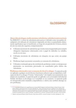 xv
GLOSSÁRIO1
Abuso (álcool, drogas, medicamentos, substâncias, substâncias psicoactivas):
No DSM-IV12
, o abuso de substâncias psicoactivas é deﬁnido como um padrão de-
sadaptativo de utilização de substâncias originando um dano ou perturbação clinica-
mente signiﬁcativos que se manifestam, ao longo de um período de 12 meses, através
de um (ou mais) dos seguintes comportamentos:
Utilização recorrente de substâncias que resulta numa incapacidade para cumprir●
obrigações importantes relacionados com o papel do indivíduo no trabalho,
escola ou em casa;
Utilização recorrente de substâncias em situações em que existe um perigo●
físico;
Problemas legais recorrentes associados ao consumo de substâncias;●
Utilização continuada apesar da existência de problemas sociais ou interpessoais●
persistentes ou recorrentes provocados ou exacerbados pelos efeitos das
substâncias.
Problemas relacionados com o consumo de álcool ou drogas: A expressão pode
ser aplicada a qualquer um de diversos fenómenos adversos que acompanham a utili-
zação de álcool ou drogas. O termo “relacionados” não implica necessariamente uma
relação de causalidade. A expressão pode ser aplicada a um consumidor individual de
bebidas alcoólicas ou de drogas ou à sociedade no seu conjunto. A expressão pode
ser interpretada como incluindo a dependência e o abuso, mas também abrange ou-
tros problemas.
1 N.T. A terminologia utilizada no texto original baseou-se no manual DSM-IV (Diagnostic and Statistical Manual of Mental Disorders, Fourth
Edition (DSM-IV), American Psychiatric Association, Washington DC, 1994). Em Portugal, preconiza-se a adopção do léxico publicado pela
Organização Mundial de Saúde (Lexicon of alcohol and drug terms, World Health Organization, Geneva 1994), dado que esta entidade colaborou
estreitamente com este projecto. Por ser a agência das Nações Unidas que deﬁne as preocupações e as prioridades dos Estados Membros, assume
um papel de autoridade no que diz respeito à informação e aconselhamento na promoção e protecção da saúde e prevenção e controlo da doença.
2 Diagnostic and Statistical Manual of Mental Disorders, Fourth Edition (DSM-IV), American Psychiatric Association, Washington DC, 1994.
 