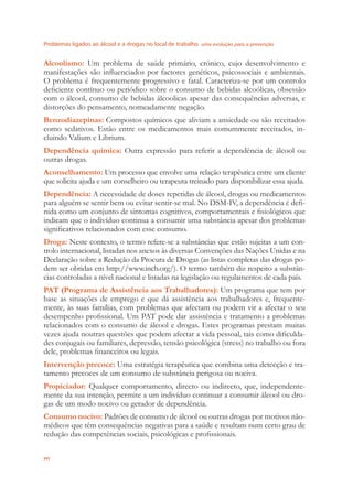 Problemas ligados ao álcool e a drogas no local de trabalho uma evolução para a prevenção
xvi
Alcoolismo: Um problema de saúde primário, crónico, cujo desenvolvimento e
manifestações são inﬂuenciados por factores genéticos, psicossociais e ambientais.
O problema é frequentemente progressivo e fatal. Caracteriza-se por um controlo
deﬁciente contínuo ou periódico sobre o consumo de bebidas alcoólicas, obsessão
com o álcool, consumo de bebidas álcoolicas apesar das consequências adversas, e
distorções do pensamento, nomeadamente negação.
Benzodiazepinas: Compostos químicos que aliviam a ansiedade ou são receitados
como sedativos. Estão entre os medicamentos mais comummente receitados, in-
cluindo Valium e Librium.
Dependência química: Outra expressão para referir a dependência de álcool ou
outras drogas.
Aconselhamento: Um processo que envolve uma relação terapêutica entre um cliente
que solicita ajuda e um conselheiro ou terapeuta treinado para disponibilizar essa ajuda.
Dependência: A necessidade de doses repetidas de álcool, drogas ou medicamentos
para alguém se sentir bem ou evitar sentir-se mal. No DSM-IV, a dependência é deﬁ-
nida como um conjunto de sintomas cognitivos, comportamentais e ﬁsiológicos que
indicam que o indivíduo continua a consumir uma substância apesar dos problemas
signiﬁcativos relacionados com esse consumo.
Droga: Neste contexto, o termo refere-se a substâncias que estão sujeitas a um con-
trolo internacional, listadas nos anexos às diversas Convenções das Nações Unidas e na
Declaração sobre a Redução da Procura de Drogas (as listas completas das drogas po-
dem ser obtidas em http://www.incb.org/). O termo também diz respeito a substân-
cias controladas a nível nacional e listadas na legislação ou regulamentos de cada país.
PAT (Programa de Assistência aos Trabalhadores): Um programa que tem por
base as situações de emprego e que dá assistência aos trabalhadores e, frequente-
mente, às suas famílias, com problemas que afectam ou podem vir a afectar o seu
desempenho proﬁssional. Um PAT pode dar assistência e tratamento a problemas
relacionados com o consumo de álcool e drogas. Estes programas prestam muitas
vezes ajuda noutras questões que podem afectar a vida pessoal, tais como diﬁculda-
des conjugais ou familiares, depressão, tensão psicológica (stress) no trabalho ou fora
dele, problemas ﬁnanceiros ou legais.
Intervenção precoce: Uma estratégia terapêutica que combina uma detecção e tra-
tamento precoces de um consumo de substância perigosa ou nociva.
Propiciador: Qualquer comportamento, directo ou indirecto, que, independente-
mente da sua intenção, permite a um indivíduo continuar a consumir álcool ou dro-
gas de um modo nocivo ou gerador de dependência.
Consumo nocivo: Padrões de consumo de álcool ou outras drogas por motivos não-
médicos que têm consequências negativas para a saúde e resultam num certo grau de
redução das competências sociais, psicológicas e proﬁssionais.
 