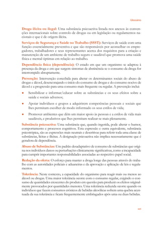 Glossário
xvii
Droga ilícita ou ilegal: Uma substância psicoactiva listada nos anexos às conven-
ções internacionais sobre controlo de drogas ou em legislação ou regulamentos na-
cionais e que é de origem ilícita.
Serviços de Segurança e Saúde no Trabalho (SSST): Serviços de saúde com uma
função essencialmente preventiva e que são responsáveis por aconselhar os empre-
gadores, trabalhadores e seus representantes acerca dos requisitos para a criação e
manutenção de um ambiente de trabalho seguro e saudável que promova uma saúde
física e mental óptimas em relação ao trabalho.
Dependência física (dependência): O estado em que um organismo se adaptou à
presença da droga e em que surgem sintomas de abstinência se o consumo da droga for
interrompido abruptamente.
Prevenção: Intervenção concebida para alterar os determinantes sociais do abuso de
drogas e álcool, desencorajando o início do consumo de drogas e do consumo nocivo de
álcool e a progressão para uma consumo mais frequente ou regular. A prevenção inclui:
Sensibilizar e informar/educar sobre as substâncias e os seus efeitos sobre a●
saúde e sociais adversos;
Apoiar indivíduos e grupos a adquirirem competências pessoais e sociais que●
lhes permitam escolher de modo informado os seus estilos de vida;
Promover ambientes que dêm um maior apoio às pessoas e a estilos de vida mais●
saudáveis, e produtivos que lhes permitam realizar-se mais plenamente.
Substância psicoactiva: Uma substância que, quando ingerida, pode alterar o humor,
comportamento e processos cognitivos. Esta expressão e outra equivalente, substância
psicotrópica, são as expressões mais neutrais e descritivas para referir toda uma classe de
substâncias, lícitas e ilícitas. A designação psicoactiva não implica necessariamente que é
geradora de dependência.
Abuso de Substâncias: Um padrão desadaptativo de consumo de substâncias que origi-
na nos indivíduos danos ou perturbações clinicamente signiﬁcativas, como a incapacidade
para cumprir importantes responsabilidades associadas ao respectivo papel social.
Redução da oferta: O esforço para manter a droga longe das pessoas através do traba-
lho com as autoridades policiais e aduaneiras e da aprovação e aplicação de leis e regula-
mentos.
Tolerância: Neste contexto, a capacidade do organismo para reagir mais ou menos ao
álcool ou drogas. Uma maior tolerância ocorre com o consumo regular, exigindo o con-
sumo de quantidades crescentes do produto em questão para produzir os efeitos original-
mente provocados por quantidades menores. Uma tolerância reduzida ocorre quando os
indivíduos que fazem consumos crónicos de bebidas alcoólicas sofrem uma quebra acen-
tuada da sua tolerância e ﬁcam frequentemente embriagados após uma ou duas bebidas.
 