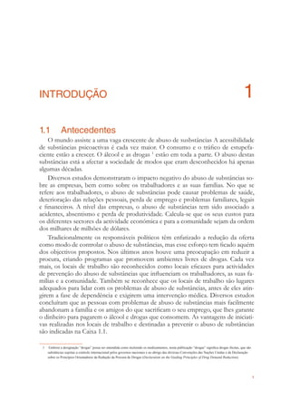 1
INTRODUÇÃO 1
1.1 Antecedentes
O mundo assiste a uma vaga crescente de abuso de susbstâncias A acessibilidade
de substâncias psicoactivas é cada vez maior. O consumo e o tráﬁco de estupefa-
ciente estão a crescer. O álcool e as drogas 1
estão em toda a parte. O abuso destas
substâncias está a afectar a sociedade de modos que eram desconhecidos há apenas
algumas décadas.
Diversos estudos demonstraram o impacto negativo do abuso de substâncias so-
bre as empresas, bem como sobre os trabalhadores e as suas famílias. No que se
refere aos trabalhadores, o abuso de substâncias pode causar problemas de saúde,
deterioração das relações pessoais, perda de emprego e problemas familiares, legais
e ﬁnanceiros. A nível das empresas, o abuso de substâncias tem sido associado a
acidentes, absentismo e perda de produtividade. Calcula-se que os seus custos para
os diferentes sectores da actividade económica e para a comunidade sejam da ordem
dos milhares de milhões de dólares.
Tradicionalmente os responsáveis políticos têm enfatizado a redução da oferta
como modo de controlar o abuso de substâncias, mas esse esforço tem ﬁcado aquém
dos objectivos propostos. Nos últimos anos houve uma preocupação em reduzir a
procura, criando programas que promovem ambientes livres de drogas. Cada vez
mais, os locais de trabalho são reconhecidos como locais eﬁcazes para actividades
de prevenção do abuso de substâncias que inﬂuenciam os trabalhadores, as suas fa-
mílias e a comunidade. Também se reconhece que os locais de trabalho são lugares
adequados para lidar com os problemas de abuso de substâncias, antes de eles atin-
girem a fase de dependência e exigirem uma intervenção médica. Diversos estudos
concluíram que as pessoas com problemas de abuso de substâncias mais facilmente
abandonam a família e os amigos do que sacriﬁcam o seu emprego, que lhes garante
o dinheiro para pagarem o álcool e drogas que consomem. As vantagens de iniciati-
vas realizadas nos locais de trabalho e destinadas a prevenir o abuso de substâncias
são indicadas na Caixa 1.1.
1 Embora a designação “drogas” possa ser entendida como incluindo os medicamentos, nesta publicação “drogas” signiﬁca drogas ilícitas, que são
substâncias sujeitas a controlo internacional pelos governos nacionais e ao abrigo das diversas Convenções das Nações Unidas e da Declaração
sobre os Princípios Orientadores da Redução da Procura de Drogas (Declaration on the Guiding Principles of Drug Demand Reduction).
 