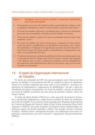 Problemas ligados ao álcool e a drogas no local de trabalho uma evolução para a prevenção
2
Caixa 1.1 Vantagens das iniciativas visando o abuso de substâncias
nos locais de trabalho
Os programas nos locais de trabalho podem, potencialmente, chegar a toda●
a população trabalhadora, desde os jovens adultos às pessoas mais idosas.
Os locais de trabalho reﬂectem os problemas que os abusos de substâncias●
provocam nas comunidades. Nenhum local de trabalho está imune.
Nos locais de trabalho, o grupo-alvo para as campanhas de prevenção é uma●
audiência “cativa”.
Os locais de trabalho são locais eﬁcazes para a realização de intervenções●
e para dar apoio a trabalhadores com problemas relacionados com o abuso
de susbstâncias. O emprego de longa duração constitui um forte incentivo e
uma fonte de apoio ﬁável para ajudar os trabalhadores a ultrapassarem com
êxito os seus problemas de abuso
O maior potencial para a redução de acidentes proﬁssionais relacionados com●
o consumo de álcool e drogas existe fora do contexto médico dos hospitais
e das clínicas, uma vez que a maioria dos acidentes envolve trabalhadores
que ainda não estão dependentes do álcool ou de drogas e que, por isso, não
estariam em tratamento.
1.2 O papel da Organização Internacional
do Trabalho
No cerne das actividades da OIT está uma preocupação com o bem-estar das
pessoas no trabalho. O envolvimento da OIT no combate ao abuso de substâncias
baseia-se no consenso tripartido que existe entre os seus membros – governos, or-
ganizações de empregadores e organizações de trabalhadores – de que o abuso de
substâncias tem graves consequências nos locais de trabalho, e de que as iniciativas
nos locais de trabalho constituem um meio eﬁcaz de prevenir e reduzir o abuso de
drogas e álcool.
Ao longo da última década a OIT levou a cabo uma série de projectos destina-
dos a desenvolver, implementar e avaliar diversos modelos de abuso de substâncias
nos locais de trabalho. Esses esforços foram apoiados pelo Programa Internacional
de Controlo de Drogas das Nações Unidas (United Nations International Drug Control
Programme, UNDCP) e por países doadores. Os projectos foram implementados em
diferentes regiões do mundo, incluindo a África, Ásia, Europa Central e Oriental,
Caraíbas e América Latina e abrangendo 40 países, em colaboração com outras or-
ganizações internacionais, governos nacionais e organizações não-governamentais
(ONGs).
 