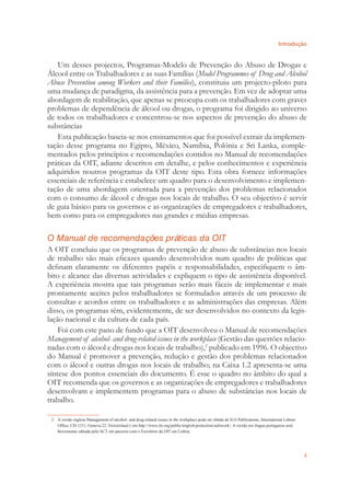 Introdução
3
Um desses projectos, Programas-Modelo de Prevenção do Abuso de Drogas e
Álcool entre os Trabalhadores e as suas Famílias (Model Programmes of Drug and Alcohol
Abuse Prevention among Workers and their Families), constituiu um projecto-piloto para
uma mudança de paradigma, da assistência para a prevenção. Em vez de adoptar uma
abordagem de reabilitação, que apenas se preocupa com os trabalhadores com graves
problemas de dependência de álcool ou drogas, o programa foi dirigido ao universo
de todos os trabalhadores e concentrou-se nos aspectos de prevenção do abuso de
substâncias
Esta publicação baseia-se nos ensinamentos que foi possível extrair da implemen-
tação desse programa no Egipto, México, Namíbia, Polónia e Sri Lanka, comple-
mentados pelos princípios e recomendações contidos no Manual de recomendações
práticas da OIT, adiante descritos em detalhe, e pelos conhecimentos e experiência
adquiridos noutros programas da OIT deste tipo. Esta obra fornece informações
essenciais de referência e estabelece um quadro para o desenvolvimento e implemen-
tação de uma abordagem orientada para a prevenção dos problemas relacionados
com o consumo de álcool e drogas nos locais de trabalho. O seu objectivo é servir
de guia básico para os governos e as organizações de empregadores e trabalhadores,
bem como para os empregadores nas grandes e médias empresas.
O Manual de recomendações práticas da OIT
A OIT concluiu que os programas de prevenção de abuso de substâncias nos locais
de trabalho são mais eﬁcazes quando desenvolvidos num quadro de políticas que
deﬁnam claramente os diferentes papéis e responsabilidades, especiﬁquem o âm-
bito e alcance das diversas actividades e expliquem o tipo de assistência disponível.
A experiência mostra que tais programas serão mais fáceis de implementar e mais
prontamente aceites pelos trabalhadores se formulados através de um processo de
consultas e acordos entre os trabalhadores e as administrações das empresas. Além
disso, os programas têm, evidentemente, de ser desenvolvidos no contexto da legis-
lação nacional e da cultura de cada país.
Foi com este pano de fundo que a OIT desenvolveu o Manual de recomendações
Management of alcohol- and drug-related issues in the workplace (Gestão das questões relacio-
nadas com o álcool e drogas nos locais de trabalho),2
publicado em 1996. O objectivo
do Manual é promover a prevenção, redução e gestão dos problemas relacionados
com o álcool e outras drogas nos locais de trabalho; na Caixa 1.2 apresenta-se uma
síntese dos pontos essenciais do documento. É esse o quadro no âmbito do qual a
OIT recomenda que os governos e as organizações de empregadores e trabalhadores
desenvolvam e implementem programas para o abuso de substâncias nos locais de
trabalho.
2 A versão inglesa Management of alcohol- and drug-related issues in the workplace pode ser obtida de ILO Publications, International Labour
Ofﬁce, CH-1211, Geneva 22, Switzerland e em http://www.ilo.org/public/english/protection/safework/. A versão em língua portuguesa será
brevemente editada pela ACT em parceria com o Escritório da OIT em Lisboa.
 