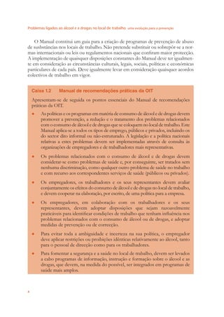 Problemas ligados ao álcool e a drogas no local de trabalho uma evolução para a prevenção
4
O Manual constitui um guia para a criação de programas de prevenção de abuso
de susbstâncias nos locais de trabalho. Não pretende substituir ou sobrepôr-se a nor-
mas internacionais ou leis ou regulamentos nacionais que conﬁram maior protecção.
A implementação de quaisquer disposições constantes do Manual deve ter igualmen-
te em consideração as circunstâncias culturais, legais, sociais, políticas e económicas
particulares de cada país. Deve igualmente levar em consideração quaisquer acordos
colectivos de trabalho em vigor.
Caixa 1.2 Manual de recomendações práticas da OIT
Apresentam-se de seguida os pontos essenciais do Manual de recomendações
práticas da OIT.
As políticas e os programas em matéria de consumo de álcool e de drogas devem●
promover a prevenção, a redução e o tratamento dos problemas relacionados
com o consumo de álcool e de drogas que se coloquem no local de trabalho. Este
Manual aplica-se a todos os tipos de emprego, públicos e privados, incluindo os
do sector dito informal ou não-estruturado. A legislação e a política nacionais
relativas a estes problemas devem ser implementadas através de consulta às
organizações de empregadores e de trabalhadores mais representativas.
Os problemas relacionados com o consumo de álcool e de drogas devem●
considerar-se como problemas de saúde e, por conseguinte, ser tratados sem
nenhuma discriminação, como qualquer outro problema de saúde no trabalho
e com recurso aos correspondentes serviços de saúde (públicos ou privados).
Os empregadores, os trabalhadores e os seus representantes devem avaliar●
conjuntamente os efeitos do consumo de álcool e de drogas no local de trabalho,
e devem cooperar na elaboração, por escrito, de uma política para a empresa.
Os empregadores, em colaboração com os trabalhadores e os seus●
representantes, devem adoptar disposições que sejam razoavelmente
praticáveis para identiﬁcar condições de trabalho que tenham inﬂuência nos
problemas relacionados com o consumo de álcool ou de drogas, e adoptar
medidas de prevenção ou de correcção.
Para evitar toda a ambiguidade e incerteza na sua política, o empregador●
deve aplicar restrições ou proibições idênticas relativamente ao álcool, tanto
para o pessoal de direcção como para os trabalhadores.
Para fomentar a segurança e a saúde no local de trabalho, devem ser levados●
a cabo programas de informação, instrução e formação sobre o álcool e as
drogas, que devem, na medida do possível, ser integrados em programas de
saúde mais amplos.
 