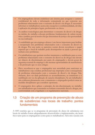 Introdução
5
Os empregadores devem estabelecer um sistema para assegurar o carácter●
conﬁdencial de toda a informação comunicada no que concerne aos
problemas relacionados com o consumo de álcool e de drogas. É necessário
informar os trabalhadores acerca das excepções à conﬁdencialidade, devidas
à aplicação de princípios legais, proﬁssionais ou éticos.
As análises toxicológicas para determinar o consumo de álcool e de drogas●
no âmbito do trabalho colocam problemas fundamentais de ordem moral,
ética e jurídica; por tal motivo há que determinar da justiça e da oportunidade
na sua realização.
A estabilidade que um emprego oferece é um factor importante para facilitar●
a recuperação dos problemas relacionados com o consumo de álcool ou
de drogas. Por esta razão os parceiros sociais devem reconhecer o papel
especial que o local de trabalho pode desempenhar na ajuda a pessoas que
tenham estes problemas.
Os trabalhadores que queiram receber tratamento e reabilitação para os seus●
problemas relacionados com o consumo de álcool ou de drogas não devem
ser objecto de discriminação por parte do empregador e devem gozar da
segurança normal do emprego e das mesmas oportunidades de transferência
e de promoção que os seus colegas.
Deve reconhecer-se que o empregador tem autoridade para sancionar os●
trabalhadores cuja conduta proﬁssional seja imprópria como consequência
de problemas relacionados com o consumo de álcool e de drogas. Não
obstante, deve ser dada preferência ao aconselhamento, ao tratamento e à
reabilitação em vez da aplicação de sanções disciplinares. Se um trabalhador
não colaborar plenamente com o tratamento o empregador poderá tomar as
medidas disciplinares que considere oportunas.
O empregador deve aplicar o princípio da não-discriminação no trabalho●
aos trabalhadores que consumam ou tenham consumido álcool e drogas, em
conformidade com a legislação e os regulamentos nacionais.
1.3 Criação de um programa de prevenção de abuso
de substâncias nos locais de trabalho: pontos
fundamentais
A OIT concluiu que se os programas de prevenção do abuso de substâncias nos
locais de trabalho forem adequadamente desenvolvidos e implementados, são bené-
ﬁcos tanto para os empregadores como para os trabalhadores. Tal como sucede com
 