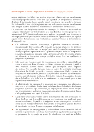 Problemas ligados ao álcool e a drogas no local de trabalho uma evolução para a prevenção
6
outros programas que lidam com a saúde, segurança e bem-estar dos trabalhadores,
constituem propostas em que todos têm algo a ganhar. Os programas de prevenção
de abuso de substâncias fazem sentido: não só contribuem para uma força de traba-
lho mais saudável, mas também para uma moral mais elevada entre os trabalhadores,
uma imagem positiva da empresa na comunidade e uma maior produtividade.
Os resultados dos Programas-Modelo de Prevenção do Abuso de Substâncias de
Drogas e Álcool entre os Trabalhadores e as suas Famílias e outros projectos sub-
sequentes da OIT fornecem algumas pistas valiosas para aqueles que pretenderem
iniciar programas de prevenção de abuso de substâncias. Apresentam-se, de seguida,
alguns pontos fundamentais que resultaram do desenvolvimento e implementação
de tais projectos.
Os ambientes culturais, económicos e políticos alteram-se durante a●
implementação dos projectos. Por isso, são inevitáveis alterações no contexto
em que a empresa funciona ou nos próprios locais de trabalho. Algumas dessas
alterações podem representar novas oportunidades para melhorar e expandir o
programa em curso na empresa. Cabe à comissão directiva do projecto analisar
tais alterações e determinar em que medida e como deve ser modiﬁcado o
programa de prevenção.
Não existe um formato único de programa que responda às necessidades de●
todas as empresas. Para além das condições culturais, económicas e políticas
atrás referidas, existem muitos factores que distinguem umas empresas
das outras. Por exemplo, factores como o sector de actividade económica,
dimensão e localização geográﬁca, estrutura organizativa, idade e género do
conjunto dos trabalhadores, extensão dos problemas de abuso de substâncias e
natureza das substâncias, condições de trabalho e níveis de educação e literacia
dos trabalhadores têm inﬂuência no modo como o programa de prevenção é
organizado e implementado.
A administração da empresa deve assegurar que o programa seja adaptado e●
responda às necessidades dos locais de trabalho e dos trabalhadores. Embora os
programas e políticas-tipo sejam úteis, os empregadores nunca devem adoptar
um programa sem o analisarem cuidadosamente, a ﬁm de se assegurarem de que
é adequado para os seus locais de trabalho.
Deve existir um quadro político, a nível nacional, para lidar com a utilização e o●
abuso de álcool e de drogas. É igualmente importante que esse quadro dê apoio
ao desenvolvimento de políticas e programas a nível das empresas. A ausência
desse quadro político torna muito mais difícil a abordagem da questão do abuso
de substâncias por parte dos empregadores e trabalhadores.
As organizações de empregadores e trabalhadores devem trabalhar com os●
respectivos governos no sentido de elaborarem leis e regulamentos que suportem
os programas de prevenção de abuso de substâncias nos locais de trabalho.
 