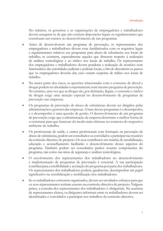 Introdução
7
No mínimo, os governos e as organizações de empregadores e trabalhadores
devem assegurar-se de que não existem disposições legais ou regulamentares que
constituam um entrave ao desenvolvimento de tais programas.
Antes de desenvolverem um programa de prevenção, os representantes dos●
empregadores e trabalhadores devem estar familiarizados com os requisitos legais
e regulamentares relativos aos programas para abuso de substâncias nos locais de
trabalho, se existirem, especialmente aqueles que disserem respeito à realização
de análises toxicológicas e ao tráﬁco nos locais de trabalho. Os representantes
dos empregadores e trabalhadores devem ponderar a realização de reuniões com
funcionários das autoridades judiciais e policiais locais, a ﬁm de discutirem os passos
que os empregadores deverão dar, caso surjam suspeitas de tráﬁco nos locais de
trabalho.
Na maior parte dos casos, as questões relacionadas com o consumo de álcool e●
drogas podem ser abordadas conjuntamente num mesmo programa de prevenção.
No entanto, uma vez que as drogas são, por deﬁnição, ilegais, o consumo e tráﬁco
de drogas exige uma atenção especial no desenvolvimento de programas de
prevenção nas empresas.
Os programas de prevenção de abuso de substâncias devem ser dirigidos pelas●
administraçõesegestoresdasempresas.Abasedessesprogramaséodesempenho,
e o desempenho é uma questão de gestão. O desenvolvimento de um programa
de prevenção exige que a administração da empresa determine a melhor forma de
o estruturar para que funcione do modo mais eﬁciente no contexto do respectivo
ambiente de trabalho.
Os proﬁssionais de saúde, e outros proﬁssionais com formação na prevenção de●
abuso de substâncias, podem ser consultados ou convidados a participar nas reuniões
da comissão directiva do projecto. Os seus contributos em matéria de sensibilização,
educação e aconselhamento facilitarão o desenvolvimento desses aspectos do
programa. Também podem ser consultados peritos noutras componentes do
programa, tais como nas áreas de segurança e análises toxicológicas.
O envolvimento dos representantes dos trabalhadores no desenvolvimento●
e implementação de programas de prevenção é essencial. A sua participação
contribui para a credibilidade e aceitação do programa por parte dos trabalhadores.
Os representantes dos trabalhadores podem, igualmente, desempenhar um papel
signiﬁcativo na sensibilização e mobilização dos trabalhadores.
Se os trabalhadores estiverem organizados, devem ser envidados esforços para que●
os seus representantes tenham assento na comissão directiva do projecto. Nalguns
países, a consulta dos representantes dos trabalhadores é obrigatória. Na ausência
de representantes eleitos, os dirigentes informais entre os trabalhadores devem ser
identiﬁcados e convidados a participar nos trabalhos da comissão directiva.
 