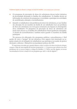 Problemas ligados ao álcool e a drogas no local de trabalho uma evolução para a prevenção
8
Os programas de prevenção de abuso de susbstâncias devem incluir iniciativas●
de proximidade destinadas às famílias dos trabalhadores. As famílias devem ser
informadas da existência dos programas e convidadas a participar em actividades
de sensibilização, educação e aconselhamento.
Quando os trabalhadores têm problemas de abuso de substâncias, as suas famílias●
são afectadas. Se um membro da família de um trabalhador tiver um problema
de abuso de substâncias, isso terá quase certamente um impacto no desempenho
desse trabalhador. Os programas de prevenção de abuso de substâncias são
muito mais eﬁcazes se as famílias dos trabalhadores forem igualmente abrangidas.
A eﬁcácia do aconselhamento é também maior quando os membros da família
participam.
No processo de elaboração dos programas, políticas e procedimentos, é fácil
perder de vista o “porquê” de tais iniciativas. Esse aspecto está sintetizado na se-
guinte citação de um delegado de trabalhadores que participou na reunião de peritos
destinada a elaborar o Manual de recomendações práticas da OIT:
“É importante recordar que, quando falamos sobre os efeitos do abuso de álcool e drogas,
estamos a falar de uma tragédia de enormes proporções. (...) As pessoas que sofrem com esses
problemas são os nossos amigos e colegas de trabalho. (...) Talvez um dia, algures, as nossas
recomendações levem à criação de um programa que salve a vida de alguém”.
 