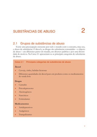 9
SUBSTÂNCIAS DE ABUSO 2
2.1 Grupos de substâncias de abuso
Existe uma preocupação crescente por todo o mundo com o consumo, mau uso,
e abuso de substâncias. O álcool e as drogas são substâncias consumidas – e objecto
de abuso – em diferentes partes do mundo, em diversos padrões e por uma diversi-
dade de motivos. Na Caixa 2.1 apresentam-se as principais categorias de substâncias
de abuso.
Caixa 2.1 Principais categorias de substâncias de abuso
Álcool
Cerveja, vinho, bebidas licorosas●
Diferentes quantidades de álcool puro em produtos como os medicamentos●
de venda livre
Drogas
Cannabis●
Psicodepressores●
Alucinogéneos●
Narcóticos●
Estimulantes●
Medicamentos
Antidepressivos●
Analgésicos●
Tranquilizantes●
 