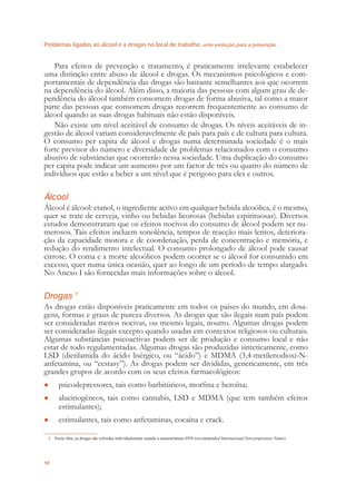 Problemas ligados ao álcool e a drogas no local de trabalho uma evolução para a prevenção
10
Para efeitos de prevenção e tratamento, é praticamente irrelevante estabelecer
uma distinção entre abuso de álcool e drogas. Os mecanismos psicológicos e com-
portamentais de dependência das drogas são bastante semelhantes aos que ocorrem
na dependência do álcool. Além disso, a maioria das pessoas com algum grau de de-
pendência do álcool também consomem drogas de forma abusiva, tal como a maior
parte das pessoas que consomem drogas recorrem frequentemente ao consumo de
álcool quando as suas drogas habituais não estão disponíveis.
Não existe um nível aceitável de consumo de drogas. Os níveis aceitáveis de in-
gestão de álcool variam consideravelmente de país para país e de cultura para cultura.
O consumo per capita de álcool e drogas numa determinada sociedade é o mais
forte previsor do número e diversidade de problemas relacionados com o consumo
abusivo de substâncias que ocorrerão nessa sociedade. Uma duplicação do consumo
per capita pode indicar um aumento por um factor de três ou quatro do número de
indivíduos que estão a beber a um nível que é perigoso para eles e outros.
Álcool
Álcool é álcool: etanol, o ingrediente activo em qualquer bebida alcoólica, é o mesmo,
quer se trate de cerveja, vinho ou bebidas licorosas (bebidas espirituosas). Diversos
estudos demonstraram que os efeitos nocivos do consumo de álcool podem ser nu-
merosos. Tais efeitos incluem sonolência, tempos de reacção mais lentos, deteriora-
ção da capacidade motora e de coordenação, perda de concentração e memória, e
redução do rendimento intelectual. O consumo prolongado de álcool pode causar
cirrose. O coma e a morte alcoólicos podem ocorrer se o álcool for consumido em
excesso, quer numa única ocasião, quer ao longo de um período de tempo alargado.
No Anexo I são fornecidas mais informações sobre o álcool.
Drogas 1
As drogas estão disponíveis praticamente em todos os países do mundo, em dosa-
gens, formas e graus de pureza diversos. As drogas que são ilegais num país podem
ser consideradas menos nocivas, ou mesmo legais, noutro. Algumas drogas podem
ser consideradas ilegais excepto quando usadas em contextos religiosos ou culturais.
Algumas substâncias psicoactivas podem ser de produção e consumo local e não
estar de todo regulamentadas. Algumas drogas são produzidas sinteticamente, como
LSD (dietilamida do ácido lisérgico, ou “ácido”) e MDMA (3,4-metilenodioxi-N-
anfetamina, ou “ecstasy”). As drogas podem ser divididas, genericamente, em três
grandes grupos de acordo com os seus efeitos farmacológicos:
psicodepressores, tais como barbitúricos, morﬁna e heroína;●
alucinogéneos, tais como cannabis, LSD e MDMA (que tem também efeitos●
estimulantes);
estimulantes, tais como anfetaminas, cocaína e crack.●
1 Nesta obra, as drogas são referidas individualmente usando a nomenclatura rINN (recommended International Non-proprietary Name).
 