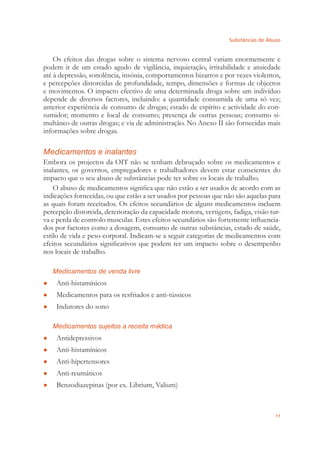 Substâncias de Abuso
11
Os efeitos das drogas sobre o sistema nervoso central variam enormemente e
podem ir de um estado agudo de vigilância, inquietação, irritabilidade e ansiedade
até à depressão, sonolência, insónia, comportamentos bizarros e por vezes violentos,
e percepções distorcidas de profundidade, tempo, dimensões e formas de objectos
e movimentos. O impacto efectivo de uma determinada droga sobre um indivíduo
depende de diversos factores, incluindo: a quantidade consumida de uma só vez;
anterior experiência de consumo de drogas; estado de espírito e actividade do con-
sumidor; momento e local de consumo; presença de outras pessoas; consumo si-
multâneo de outras drogas; e via de administração. No Anexo II são fornecidas mais
informações sobre drogas.
Medicamentos e inalantes
Embora os projectos da OIT não se tenham debruçado sobre os medicamentos e
inalantes, os governos, empregadores e trabalhadores devem estar conscientes do
impacto que o seu abuso de substâncias pode ter sobre os locais de trabalho.
O abuso de medicamentos signiﬁca que não estão a ser usados de acordo com as
indicações fornecidas, ou que estão a ser usados por pessoas que não são aquelas para
as quais foram receitados. Os efeitos secundários de alguns medicamentos incluem
percepção distorcida, deterioração da capacidade motora, vertigens, fadiga, visão tur-
va e perda de controlo muscular. Estes efeitos secundários são fortemente inﬂuencia-
dos por factores como a dosagem, consumo de outras substâncias, estado de saúde,
estilo de vida e peso corporal. Indicam-se a seguir categorias de medicamentos com
efeitos secundários signiﬁcativos que podem ter um impacto sobre o desempenho
nos locais de trabalho.
Medicamentos de venda livre
Anti-histamínicos●
Medicamentos para os resfriados e anti-tússicos●
Indutores do sono●
Medicamentos sujeitos a receita médica
Antidepressivos●
Anti-histamínicos●
Anti-hipertensores●
Anti-reumáticos●
Benzodiazepinas (por ex. Librium, Valium)●
 