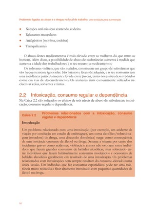 Problemas ligados ao álcool e a drogas no local de trabalho uma evolução para a prevenção
12
Xaropes anti-tússicos contendo codeína●
Relaxantes musculares●
Analgésicos (morﬁna, codeína)●
Tranquilizantes●
O abuso destes medicamentos é mais elevado entre as mulheres do que entre os
homens. Além disso, a possibilidade de abuso de susbstâncias aumenta à medida que
aumenta a idade dos trabalhadores e o seu recurso a medicamentos.
Os solventes voláteis, que são inalados, constituem um grupo de substâncias que
são frequentemente ignoradas. São baratos e fáceis de adquirir, e o seu consumo tem
uma incidência particularmente elevada entre jovens, tanto nos países desenvolvidos
como em vias de desenvolvimento. Os inalantes mais comummente utilizados in-
cluem as colas, solventes e tintas.
2.2 Intoxicação, consumo regular e dependência
Na Caixa 2.2 são indicados os efeitos de três níveis de abuso de substâncias: intoxi-
cação, consumo regular e dependência.
Caixa 2.2
Problemas relacionados com a intoxicação, consumo
regular e dependência
Intoxicação
Um problema relacionado com uma intoxicação (por exemplo, um acidente de
viação por condução em estado de embriaguez, um coma alcoólico/sobredosa-
gem (overdose) de droga, uma discussão doméstica) surge como consequência
de uma instância consumo de álcool ou droga. Setenta a oitenta por cento dos
incidentes graves como acidentes, violência e crimes não ocorrem entre indiví-
duos que fazem grandes consumos de bebidas alcoólicas, mas sobretudo en-
tre indivíduos que fazem habitualmente consumos moderados e ocasionais de
bebidas alcoólicas geralmente em resultado de uma intoxicação. Os problemas
relacionados com intoxicações nem sempre resultam do consumo elevado numa
única sessão. Um indivíduo que faz consumos esporádicos pode ter uma tole-
rância muito reduzida e ﬁcar altamente intoxicado com pequenas quantidades de
álcool ou droga.
 