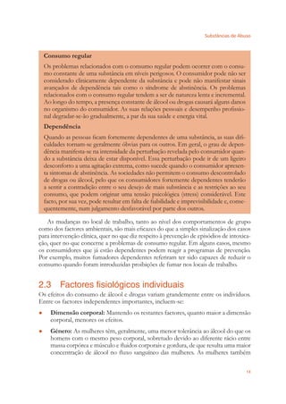 Substâncias de Abuso
13
Consumo regular
Os problemas relacionados com o consumo regular podem ocorrer com o consu-
mo constante de uma substância em níveis perigosos. O consumidor pode não ser
considerado clinicamente dependente da substância e pode não manifestar sinais
avançados de dependência tais como o síndrome de abstinência. Os problemas
relacionados com o consumo regular tendem a ser de natureza lenta e incremental.
Ao longo do tempo, a presença constante de álcool ou drogas causará alguns danos
no organismo do consumidor. As suas relações pessoais e desempenho proﬁssio-
nal degradar-se-ão gradualmente, a par da sua saúde e energia vital.
Dependência
Quando as pessoas ﬁcam fortemente dependentes de uma substância, as suas diﬁ-
culdades tornam-se geralmente óbvias para os outros. Em geral, o grau de depen-
dência manifesta-se na intensidade da perturbação revelada pelo consumidor quan-
do a substância deixa de estar disponível. Essa perturbação pode ir de um ligeiro
desconforto a uma agitação extrema, como sucede quando o consumidor apresen-
ta sintomas de abstinência. As sociedades não permitem o consumo descontrolado
de drogas ou álcool, pelo que os consumidores fortemente dependentes tenderão
a sentir a contradição entre o seu desejo de mais substância e as restrições ao seu
consumo, que podem originar uma tensão psicológica (stress) considerável. Este
facto, por sua vez, pode resultar em falta de ﬁabilidade e imprevisibilidade e, conse-
quentemente, num julgamento desfavorável por parte dos outros.
As mudanças no local de trabalho, tanto ao nível dos comportamentos de grupo
como dos factores ambientais, são mais eﬁcazes do que a simples sinalização dos casos
para intervenção clínica, quer no que diz respeito à prevenção de episódios de intoxica-
ção, quer no que concerne a problemas de consumo regular. Em alguns casos, mesmo
os consumidores que já estão dependentes podem reagir a programas de prevenção.
Por exemplo, muitos fumadores dependentes referiram ter sido capazes de reduzir o
consumo quando foram introduzidas proibições de fumar nos locais de trabalho.
2.3 Factores fisiológicos individuais
Os efeitos do consumo de álcool e drogas variam grandemente entre os indivíduos.
Entre os factores independentes importantes, incluem-se:
Dimensão corporal:● Mantendo os restantes factores, quanto maior a dimensão
corporal, menores os efeitos.
Género:● As mulheres têm, geralmente, uma menor tolerância ao álcool do que os
homens com o mesmo peso corporal, sobretudo devido ao diferente rácio entre
massa corpórea e músculo e ﬂuidos corporais e gordura, de que resulta uma maior
concentração de álcool no ﬂuxo sanguíneo das mulheres. As mulheres também
 