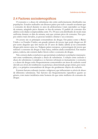 Substâncias de Abuso
15
2.4 Factores sociodemográficos
O consumo e o abuso de substâncias não estão uniformemente distribuídos nas
populações. Estudos realizados em diversos países por todo o mundo revelaram que
o consumo de álcool durante os anos da adolescência é mais esporádico ao longo
da semana, atingindo picos durante os ﬁns-de-semana. O padrão de consumo dos
adultos com idades compreendidas entre 35 e 50 anos está distribuído de modo mais
uniforme durante os dias da semana, sem que existam picos de consumo. Nos gru-
pos etários mais elevados, as pessoas tendem a limitar o seu consumo.
Os jovens são os principais consumidores de drogas. Em países como o Reino
Unido e os Estados Unidos, um grande número de jovens (que pode chegar aos 40
por cento daqueles que têm menos de 25 anos de idade) admite já ter consumido
drogas pelo menos uma vez. Nalguns países europeus, a percentagem de jovens que
referem o consumo de drogas é mais baixa, embora ainda considerável. Em muitos
países, todavia, não existem dados ﬁáveis sobre o consumo de drogas.
Não existem dados conclusivos que permitam estabelecer correlações transnacio-
nais entre rendimento, educação e abuso de substâncias. A relação entre exclusão e
abuso de substâncias é complexa e os factores reforçam-se mutuamente: o consumo
e o abuso de drogas estão frequentemente concentrados em áreas de exclusão social
(devido aos níveis de rendimento ou pertença a determinado grupo étnico, por exem-
plo), e os próprios consumidores de drogas são geralmente objecto de exclusão.
Existem factores culturais (sociais e religiosos) que inﬂuenciam os níveis de abuso
de diferentes substâncias. Tais factores são frequentemente especíﬁcos quanto ao
género, com maior incidência entre homens do que entre mulheres do consumo de
drogas.
 
