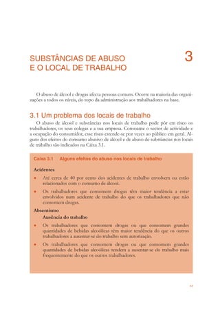 17
SUBSTÂNCIAS DE ABUSO 3
E O LOCAL DE TRABALHO
O abuso de álcool e drogas afecta pessoas comuns. Ocorre na maioria das organi-
zações a todos os níveis, do topo da administração aos trabalhadores na base.
3.1 Um problema dos locais de trabalho
O abuso de álcool e substâncias nos locais de trabalho pode pôr em risco os
trabalhadores, os seus colegas e a sua empresa. Consoante o sector de actividade e
a ocupação do consumidor, esse risco estende-se por vezes ao público em geral. Al-
guns dos efeitos do consumo abusivo de álcool e de abuso de substâncias nos locais
de trabalho são indicados na Caixa 3.1.
Caixa 3.1 Alguns efeitos do abuso nos locais de trabalho
Acidentes
Até cerca de 40 por cento dos acidentes de trabalho envolvem ou estão●
relacionados com o consumo de álcool.
Os trabalhadores que consomem drogas têm maior tendência a estar●
envolvidos num acidente de trabalho do que os trabalhadores que não
consomem drogas.
Absentismo
Ausência do trabalho
Os trabalhadores que consomem drogas ou que consomem grandes●
quantidades de bebidas alcoólicas têm maior tendência do que os outros
trabalhadores a ausentar-se do trabalho sem autorização.
Os trabalhadores que consomem drogas ou que consomem grandes●
quantidades de bebidas alcoólicas tendem a ausentar-se do trabalho mais
frequentemente do que os outros trabalhadores.
 