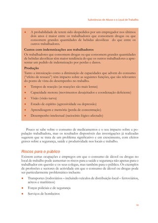 Substâncias de Abuso e o Local de Trabalho
19
A probabilidade de terem sido despedidos por um empregador nos últimos●
dois anos é maior entre os trabalhadores que consomem drogas ou que
consomem grandes quantidades de bebidas alcoólicas do que entre os
outros trabalhadores.
Custos com indemnizações aos trabalhadores
Os trabalhadores que consomem drogas ou que consomem grandes quantidades
de bebidas alcoólicas têm maior tendência do que os outros trabalhadores a apre-
sentar um pedido de indemnização por perdas e danos.
Produção
Tanto a intoxicação como a diminuição de capacidades que advem do consumo
(“efeito de ressaca”) têm impacto sobre as seguintes funções, que são relevantes
do ponto de vista do desempenho no trabalho.
Tempos de reacção (as reacções são mais lentas)●
Capacidade motora (movimentos desajeitados e coordenação deﬁciente)●
Visão (visão turva)●
Estado de espírito (agressividade ou depressão)●
Aprendizagem e memória (perda de concentração)●
Desempenho intelectual (raciocínio lógico afectado)●
Pouco se sabe sobre o consumo de medicamentos e o seu impacto sobre a po-
pulação trabalhadora, mas os resultados disponíveis das investigações já realizadas
sugerem que se trata de um problema signiﬁcativo e em crescimento, com efeitos
graves sobre a segurança, saúde e produtividade nos locais e trabalho.
Riscos para o público
Existem certas ocupações e empregos em que o consumo de álcool ou drogas no
local de trabalho pode aumentar os riscos para a saúde e segurança não apenas para o
trabalhador em questão e os seus colegas, mas também para o público. Os exemplos
de proﬁssões e sectores de actividade em que o consumo de álcool ou drogas pode
ser particularmente problemático incluem:
Transportes (rodoviários – incluindo veículos de distribuição local – ferroviários,●
aéreos e marítimos)
Forças policiais e de segurança●
Serviços de bombeiros●
 