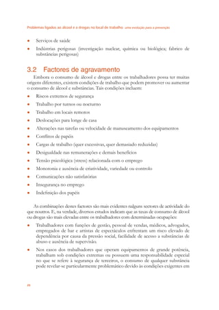 Problemas ligados ao álcool e a drogas no local de trabalho uma evolução para a prevenção
20
Serviços de saúde●
Indústrias perigosas (investigação nuclear, química ou biológica; fabrico de●
substâncias perigosas)
3.2 Factores de agravamento
Embora o consumo de álcool e drogas entre os trabalhadores possa ter muitas
origens diferentes, existem condições de trabalho que podem promover ou aumentar
o consumo de álcool e substâncias. Tais condições incluem:
Riscos extremos de segurança●
Trabalho por turnos ou nocturno●
Trabalho em locais remotos●
Deslocações para longe de casa●
Alterações nas tarefas ou velocidade de manuseamento dos equipamentos●
Conﬂitos de papéis●
Cargas de trabalho (quer excessivas, quer demasiado reduzidas)●
Desigualdade nas remunerações e demais benefícios●
Tensão psicológica (stress) relacionada com o emprego●
Monotonia e ausência de criatividade, variedade ou controlo●
Comunicações não satisfatórias●
Insegurança no emprego●
Indeﬁnição dos papéis●
As combinações destes factores são mais evidentes nalguns sectores de actividade do
que noutros. E, na verdade, diversos estudos indicam que as taxas de consumo de álcool
ou drogas são mais elevadas entre os trabalhadores com determinadas ocupações:
Trabalhadores com funções de gestão, pessoal de vendas, médicos, advogados,●
empregados de bar e artistas de espectáculos enfrentam um risco elevado de
dependência por causa da pressão social, facilidade de acesso a substâncias de
abuso e ausência de supervisão.
Nos casos dos trabalhadores que operam equipamentos de grande potência,●
trabalham sob condições extremas ou possuem uma responsabilidade especial
no que se refere à segurança de terceiros, o consumo de qualquer substância
pode revelar-se particularmente problemático devido às condições exigentes em
 