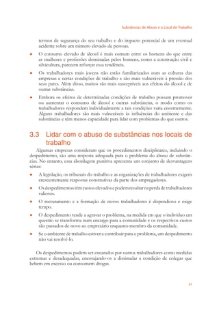 Substâncias de Abuso e o Local de Trabalho
21
termos de segurança do seu trabalho e do impacto potencial de um eventual
acidente sobre um número elevado de pessoas.
O consumo elevado de álcool é mais comum entre os homens do que entre●
as mulheres e proﬁssões dominadas pelos homens, como a construção civil e
silvicultura, parecem reforçar essa tendência.
Os trabalhadores mais jovens não estão familiarizados com as culturas das●
empresas e certas condições de trabalho e são mais vulneráveis à pressão dos
seus pares. Além disso, muitos são mais susceptíveis aos efeitos do álcool e de
outras substâncias.
Embora os efeitos de determinadas condições de trabalho possam promover●
ou aumentar o consumo de álcool e outras substâncias, o modo como os
trabalhadores respondem individualmente a tais condições varia enormemente.
Alguns trabalhadores são mais vulneráveis às inﬂuências do ambiente e das
substâncias e têm menos capacidade para lidar com problemas do que outros.
3.3 Lidar com o abuso de substâncias nos locais de
trabalho
Algumas empresas consideram que os procedimentos disciplinares, incluindo o
despedimento, são uma resposta adequada para o problema do abuso de substân-
cias. No entanto, essa abordagem punitiva apresenta um conjunto de desvantagens
sérias:
A legislação, os tribunais do trabalho e as organizações de trabalhadores exigem●
crescentemente respostas construtivas da parte dos empregadores.
Osdespedimentostêmcustoselevadosepodemresultarnaperdadetrabalhadores●
valiosos.
O recrutamento e a formação de novos trabalhadores é dispendioso e exige●
tempo.
O despedimento tende a agravar o problema, na medida em que o indivíduo em●
questão se transforma num encargo para a comunidade e os respectivos custos
são passados de novo ao empresário enquanto membro da comunidade.
Se o ambiente de trabalho estiver a contribuir para o problema, um despedimento●
não vai resolvê-lo.
Os despedimentos podem ser encarados por outros trabalhadores como medidas
extremas e desadequadas, encorajando-os a dissimular a condição de colegas que
bebem em excesso ou consomem drogas.
 