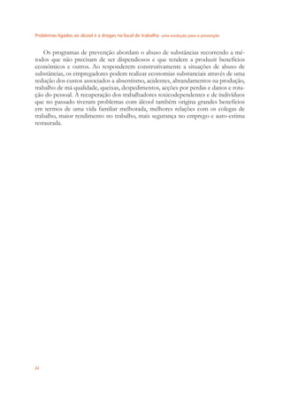 Problemas ligados ao álcool e a drogas no local de trabalho uma evolução para a prevenção
22
Os programas de prevenção abordam o abuso de substâncias recorrendo a mé-
todos que não precisam de ser dispendiosos e que tendem a produzir benefícios
económicos e outros. Ao responderem construtivamente a situações de abuso de
substâncias, os empregadores podem realizar economias substanciais através de uma
redução dos custos associados a absentismo, acidentes, abrandamentos na produção,
trabalho de má qualidade, queixas, despedimentos, acções por perdas e danos e rota-
ção do pessoal. A recuperação dos trabalhadores toxicodependentes e de indivíduos
que no passado tiveram problemas com álcool também origina grandes benefícios
em termos de uma vida familiar melhorada, melhores relações com os colegas de
trabalho, maior rendimento no trabalho, mais segurança no emprego e auto-estima
restaurada.
 