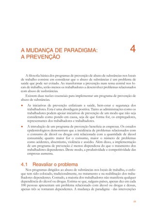 23
A MUDANÇA DE PARADIGMA: 4
A PREVENÇÃO
A ﬁlosoﬁa básica dos programas de prevenção de abuso de substâncias nos locais
de trabalho consiste em considerar que o abuso de substâncias é um problema de
saúde que pode ser evitado. Ao transformar a prevenção num tema central nos lo-
cais de trabalho, serão menos os trabalhadores a desenvolver problemas relacionados
com abuso de susbstâncias.
Existem duas razões essenciais para implementar um programa de prevenção de
abuso de substâncias.
As iniciativas de prevenção enfatizam a saúde, bem-estar e segurança dos●
trabalhadores. Esta é uma abordagem positiva. Tanto as administrações como os
trabalhadores podem apoiar iniciativas de prevenção de um modo que não seja
considerado como pondo em causa, seja de que forma for, os empregadores,
representantes dos trabalhadores e trabalhadores.
A introdução de um programa de prevenção beneﬁcia as empresas. Os estudos●
epidemiológicos demonstram que a incidência de problemas relacionados com
o consumo de álcool ou drogas está relacionada com a quantidade de álcool
consumida; quanto maior for o consumo, maior o número de problemas
como acidentes, absentismo, violência e assédio. Além disso, a implementação
de um programa de prevenção é menos dispendiosa do que o tratamento dos
trabalhadores dependentes. Deste modo, a produtividade e competitividade das
empresas aumenta.
4.1 Reavaliar o problema
Nos programas dirigidos ao abuso de substâncias nos locais de trabalho, o enfo-
que tem sido colocado, tradicionalmente, no tratamento e na reabilitação dos traba-
lhadores dependentes. Contudo, a maioria dos trabalhadores não manifesta qualquer
dependência do álcool ou drogas. Estima-se que, nalguns países, apenas dez em cada
100 pessoas apresentam um problema relacionado com álcool ou drogas e dessas,
apenas três se tornaram dependentes. A mudança de paradigma - das intervenções
 