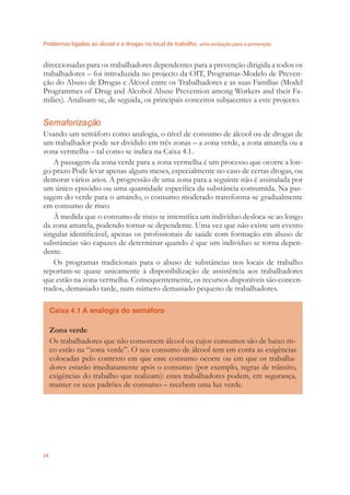 Problemas ligados ao álcool e a drogas no local de trabalho uma evolução para a prevenção
24
direccionadas para os trabalhadores dependentes para a prevenção dirigida a todos os
trabalhadores – foi introduzida no projecto da OIT, Programas-Modelo de Preven-
ção do Abuso de Drogas e Álcool entre os Trabalhadores e as suas Famílias (Model
Programmes of Drug and Alcohol Abuse Prevention among Workers and their Fa-
milies). Analisam-se, de seguida, os principais conceitos subjacentes a este projecto.
Semaforização
Usando um semáforo como analogia, o nível de consumo de álcool ou de drogas de
um trabalhador pode ser dividido em três zonas – a zona verde, a zona amarela ou a
zona vermelha – tal como se indica na Caixa 4.1.
A passagem da zona verde para a zona vermelha é um processo que ocorre a lon-
go prazo Pode levar apenas alguns meses, especialmente no caso de certas drogas, ou
demorar vários anos. A progressão de uma zona para a seguinte não é assinalada por
um único episódio ou uma quantidade especíﬁca da substância consumida. Na pas-
sagem do verde para o amarelo, o consumo moderado transforma-se gradualmente
em consumo de risco
À medida que o consumo de risco se intensiﬁca um indivíduo desloca-se ao longo
da zona amarela, podendo tornar-se dependente. Uma vez que não existe um evento
singular identiﬁcável, apenas os proﬁssionais de saúde com formação em abuso de
substâncias são capazes de determinar quando é que um indivíduo se torna depen-
dente.
Os programas tradicionais para o abuso de substâncias nos locais de trabalho
reportam-se quase unicamente à disponibilização de assistência aos trabalhadores
que estão na zona vermelha. Consequentemente, os recursos disponíveis são concen-
trados, demasiado tarde, num número demasiado pequeno de trabalhadores.
Caixa 4.1 A analogia do semáforo
Zona verde
Os trabalhadores que não consomem álcool ou cujos consumos são de baixo ris-
co estão na “zona verde”. O seu consumo de álcool tem em conta as exigências
colocadas pelo contexto em que esse consumo ocorre ou em que os trabalha-
dores estarão imediatamente após o consumo (por exemplo, regras de trânsito,
exigências do trabalho que realizam): estes trabalhadores podem, em segurança,
manter os seus padrões de consumo – recebem uma luz verde.
 