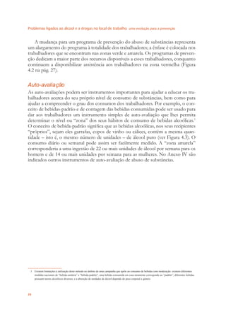 Problemas ligados ao álcool e a drogas no local de trabalho uma evolução para a prevenção
26
A mudança para um programa de prevenção do abuso de substâncias representa
um alargamento do programa à totalidade dos trabalhadores; a ênfase é colocada nos
trabalhadores que se encontram nas zonas verde e amarela. Os programas de preven-
ção dedicam a maior parte dos recursos disponíveis a esses trabalhadores, conquanto
continuem a disponibilizar assistência aos trabalhadores na zona vermelha (Figura
4.2 na pág. 27).
Auto-avaliação
As auto-avaliações podem ser instrumentos importantes para ajudar a educar os tra-
balhadores acerca do seu próprio nível de consumo de substâncias, bem como para
ajudar a compreender o grau dos consumos dos trabalhadores. Por exemplo, o con-
ceito de bebidas-padrão e de contagem das bebidas consumidas pode ser usado para
dar aos trabalhadores um instrumento simples de auto-avaliação que lhes permita
determinar o nível ou “zona” dos seus hábitos de consumo de bebidas alcoólicas.1
O conceito de bebida-padrão signiﬁca que as bebidas alcoólicas, nos seus recipientes
“próprios”, sejam eles garrafas, copos de vinho ou cálices, contêm a mesma quan-
tidade – isto é, o mesmo número de unidades – de álcool puro (ver Figura 4.3). O
consumo diário ou semanal pode assim ser facilmente medido. A “zona amarela”
corresponderia a uma ingestão de 22 ou mais unidades de álcool por semana para os
homens e de 14 ou mais unidades por semana para as mulheres. No Anexo IV são
indicados outros instrumentos de auto-avaliação de abuso de substâncias.
1 Existem limitações à utilização deste método no âmbito de uma campanha que apele ao consumo de bebidas com moderação: existem diferentes
medidas nacionais de “bebida-unitária” e “bebida-padrão”; uma bebida consumida em casa raramente corresponde ao “padrão”; diferentes bebidas
possuem teores alcoólicos diversos; e a absorção de unidades de álcool depende do peso corporal e género.
 