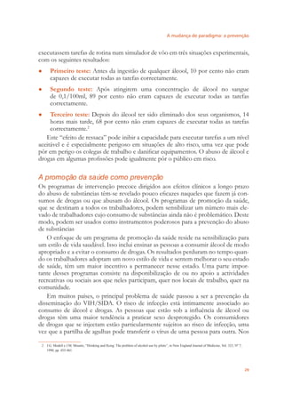 A mudança de paradigma: a prevenção
29
executassem tarefas de rotina num simulador de vôo em três situações experimentais,
com os seguintes resultados:
Primeiro teste:● Antes da ingestão de qualquer álcool, 10 por cento não eram
capazes de executar todas as tarefas correctamente.
Segundo teste:● Após atingirem uma concentração de álcool no sangue
de 0,1/100ml, 89 por cento não eram capazes de executar todas as tarefas
correctamente.
Terceiro teste:● Depois do álcool ter sido eliminado dos seus organismos, 14
horas mais tarde, 68 por cento não eram capazes de executar todas as tarefas
correctamente.2
Este “efeito de ressaca” pode inibir a capacidade para executar tarefas a um nível
aceitável e é especialmente perigoso em situações de alto risco, uma vez que pode
pôr em perigo os colegas de trabalho e daniﬁcar equipamentos. O abuso de álcool e
drogas em algumas proﬁssões pode igualmente pôr o público em risco.
A promoção da saúde como prevenção
Os programas de intervenção precoce dirigidos aos efeitos clínicos a longo prazo
do abuso de substâncias têm-se revelado pouco eﬁcazes naqueles que fazem já con-
sumos de drogas ou que abusam do álcool. Os programas de promoção da saúde,
que se destinam a todos os trabalhadores, podem sensibilizar um número mais ele-
vado de trabalhadores cujo consumo de substâncias ainda não é problemático. Deste
modo, podem ser usados como instrumentos poderosos para a prevenção do abuso
de substâncias
O enfoque de um programa de promoção da saúde reside na sensibilização para
um estilo de vida saudável. Isso inclui ensinar as pessoas a consumir álcool de modo
apropriado e a evitar o consumo de drogas. Os resultados perduram no tempo quan-
do os trabalhadores adoptam um novo estilo de vida e sentem melhorar o seu estado
de saúde, têm um maior incentivo a permanecer nesse estado. Uma parte impor-
tante desses programas consiste na disponibilização de ou no apoio a actividades
recreativas ou sociais aos que neles participam, quer nos locais de trabalho, quer na
comunidade.
Em muitos países, o principal problema de saúde passou a ser a prevenção da
disseminação do VIH/SIDA. O risco de infecção está intimamente associado ao
consumo de álcool e drogas. As pessoas que estão sob a inﬂuência de álcool ou
drogas têm uma maior tendência a praticar sexo desprotegido. Os consumidores
de drogas que se injectam estão particularmente sujeitos ao risco de infecção, uma
vez que a partilha de agulhas pode transferir o vírus de uma pessoa para outra. Nos
2 J.G. Modell e J.M. Mountz, “Drinking and ﬂying: The problem of alcohol use by pilots”, in New England Journal of Medicine, Vol. 323, Nº 7,
1990, pp. 455-461.
 