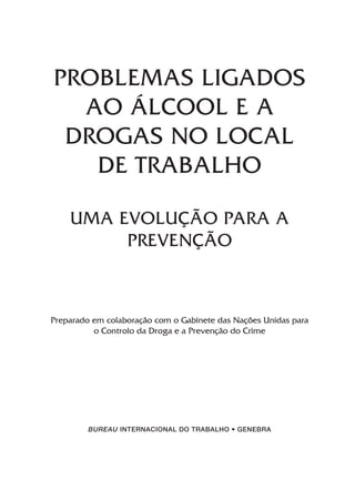 PROBLEMAS LIGADOS
AO ÁLCOOL E A
DROGAS NO LOCAL
DE TRABALHO
UMA EVOLUÇÃO PARA A
PREVENÇÃO
Preparado em colaboração com o Gabinete das Nações Unidas para
o Controlo da Droga e a Prevenção do Crime
BUREAU INTERNACIONAL DO TRABALHO • GENEBRA
 