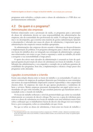 Problemas ligados ao álcool e a drogas no local de trabalho uma evolução para a prevenção
30
programas atrás referidos, a relação entre o abuso de substâncias e o VIH deve ser
permanentemente enfatizada.3
4.2 De quem é o programa?
Administrações das empresas
Embora relacionados com a promoção da saúde, os programas para a prevenção
do abuso de substâncias devem ser uma responsabilidade das administrações das
empresas, não da comunidade dos proﬁssionais de saúde. O enfoque desses progra-
mas é no desempenho, que constitui uma matéria de gestão/administração. Quando
o desempenho é afectado por causa do abuso de substâncias, é importante que as
administrações das empresas tomem medidas apropriadas.
As administrações das empresas devem assumir a liderança no desenvolvimento
e implementação de políticas. Um programa abrangente para o abuso de substâncias
nos locais de trabalhos deve ser integrado nas estratégias da administração e progra-
mas relacionados, tais como os que visam a segurança e saúde no trabalho, de modo
a assegurar a sua sustentabilidade a longo prazo.
O apoio dos níveis mais elevados da administração é essencial ao êxito de qual-
quer programa de prevenção do abuso de substâncias nos locais de trabalho. A sensi-
bilização das administrações, o seu empenho e exemplo são as melhores garantias de
estabilidade dos programas. Sem elas, a implementação e eﬁcácia a longo prazo dos
programas serão afectadas.
Ligações à comunidade e à família
Existe uma relação directa entre os locais de trabalho e as comunidades. É cada vez
maior o número de empresas de qualquer dimensão que formulam as suas estratégias
em termos de responsabilidade empresarial (corporate responsibility) e ética empresarial
(business ethics). As empresas são mais do que apenas produtores e vendedores de
bens e serviços. Muitas empresas procuram desempenhar um papel activo nas co-
munidades em que estão inseridas, de que resultam parcerias que beneﬁciam tanto a
sociedade como o mundo do trabalho.
Os locais de trabalho reﬂectem o nível de permissividade que existe na sociedade
relativamente ao consumo de álcool e drogas. Por sua vez, o grau de tolerância para
com os o abuso de substâncias nos locais de trabalho tem uma inﬂuência muito forte
sobre a utilização que os trabalhadores fazem do álcool e das drogas nos seus tempos
livres e, por conseguinte, sobre as comunidades em que vivem.
No que se refere ao abuso de substâncias, o bem-estar nos locais de trabalho e
3 Para informações adicionais sobre o desenvolvimento de políticas e programas para o VIH/SIDA, incluindo o Manual de recomendações práticas
da OIT, HIV/AIDS and the world of work (VIH/SIDA e o mundo do trabalho) consultar o sítio na Internet da OIT em http://ilo.org/public/english/
protection/trav/aids/.
 