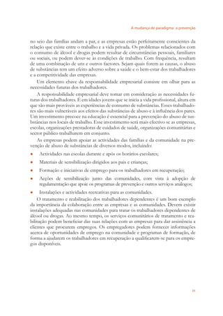 A mudança de paradigma: a prevenção
31
no seio das famílias andam a par, e as empresas estão perfeitamente conscientes da
relação que existe entre o trabalho e a vida privada. Os problemas relacionados com
o consumo de álcool e drogas podem resultar de circunstâncias pessoais, familiares
ou sociais, ou podem dever-se às condições de trabalho. Com frequência, resultam
de uma combinação de uns e outros factores. Sejam quais forem as causas, o abuso
de substâncias tem um efeito adverso sobre a saúde e o bem-estar dos trabalhadores
e a competitividade das empresas.
Um elemento chave da responsabilidade empresarial consiste em olhar para as
necessidades futuras dos trabalhadores.
A responsabilidade empresarial deve tomar em consideração as necessidades fu-
turas dos trabalhadores. É em idades jovens que se inicia a vida proﬁssional, altura em
que são mais prováveis as experiências de consumo de substâncias. Esses trabalhado-
res são mais vulneráveis aos efeitos das substâncias de abuso e à inﬂuência dos pares.
Um investimento precoce na educação é essencial para a prevenção do abuso de sus-
bstâncias nos locais de trabalho. Esse investimento será mais efectivo se as empresas,
escolas, organizações prestadoras de cuidados de saúde, organizações comunitárias e
sector público trabalharem em conjunto.
As empresas podem apoiar as actividades das famílias e da comunidade na pre-
venção de abuso de substâncias de diversos modos, incluindo:
Actividades nas escolas durante e após os horários escolares;●
Materiais de sensibilização dirigidos aos pais e crianças;●
Formação e iniciativas de emprego para os trabalhadores em recuperação;●
Acções de sensibilização junto das comunidades, com vista à adopção de●
regulamentação que apoie os programas de prevenção e outros serviços análogos;
Instalações e actividades recreativas para as comunidades.●
O tratamento e reabilitação dos trabalhadores dependentes é um bom exemplo
da importância da colaboração entre as empresas e as comunidades. Devem existir
instalações adequadas nas comunidades para tratar os trabalhadores dependentes de
álcool ou drogas. Ao mesmo tempo, os serviços comunitários de tratamento e rea-
bilitação podem beneﬁciar das suas relações com as empresas para dar assistência a
clientes que procurem empregos. Os empregadores podem fornecer informações
acerca de oportunidades de emprego na comunidade e programas de formação, de
forma a ajudarem os trabalhadores em recuperação a qualiﬁcarem-se para os empre-
gos disponíveis.
 