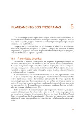 33
PLANEAMENTO DOS PROGRAMAS 5
O êxito de um programa de prevenção dirigido ao abuso de substâncias está di-
rectamente relacionado com a qualidade do seu planeamento e preparação. Se estes
não forem adequados, surgirão problemas durante a implementação que podem pôr
em causa a sua credibilidade.
Um programa pode ser dividido em três fases que se sobrepõem parcialmente:
concepção, implementação e gestão. A Figura 5.1 (ver pág. 34) apresenta, de forma
esquemática, a ligação da fase inicial de planeamento às outras etapas do programa,
que são abordadas nos capítulos seguintes.
5.1 A comissão directiva
Inicialmente, o processo de criação de um programa de prevenção dirigido ao
abuso de substâncias pode ser dinamizado por um ou dois indivíduos interessados.
Contudo, para garantir um planeamento e aceitação do programa o mais abrangente-
mente possível, deve ser formada uma comissão directiva. Caberá à comissão directi-
va deﬁnir as metas e objectivos, dar orientações gerais e ﬁscalizar o desenvolvimento
e implementação do programa.
A comissão directiva deve incluir trabalhadores ou os seus representantes. Sem
o seu apoio, a implementação de um programa credível e eﬁcaz será mais difícil. Os
outros membros da comissão devem incluir representantes dos níveis superiores da
administração e de áreas dentro da organização que tenham um interesse especial no
desenvolvimento de um programa de prevenção de abuso de substâncias. A presença
na comissão directiva de especialistas externos em prevenção de abuso de susbstân-
cias nos locais de trabalho pode ser útil.
Todos os membros da comissão directiva devem possuir, pelo menos, um enten-
dimento básico das questões relacionadas com o abuso de substâncias, os princípios
de prevenção e o impacto dos consumos abusivos nos locais de trabalho. Poderá
haver necessidade de dar alguma orientação e formação aos membros da comissão
directiva, de modo a que partilhem um entendimento e nível de conhecimentos co-
mum.
 