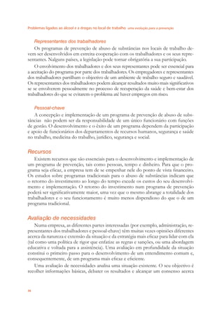 Problemas ligados ao álcool e a drogas no local de trabalho uma evolução para a prevenção
36
Representantes dos trabalhadores
Os programas de prevenção de abuso de substâncias nos locais de trabalho de-
vem ser desenvolvidos em estreita cooperação com os trabalhadores e os seus repre-
sentantes. Nalguns países, a legislação pode tornar obrigatória a sua participação.
O envolvimento dos trabalhadores e dos seus representantes pode ser essencial para
a aceitação do programa por parte dos trabalhadores. Os empregadores e representantes
dos trabalhadores partilham o objectivo de um ambiente de trabalho seguro e saudável.
Os representantes dos trabalhadores podem alcançar resultados muito mais signiﬁcativos
se se envolverem pessoalmente no processo de recuperação da saúde e bem-estar dos
trabalhadores do que se evitarem o problema até haver empregos em risco.
Pessoal-chave
A concepção e implementação de um programa de prevenção de abuso de subs-
tâncias não podem ser da responsabilidade de um único funcionário com funções
de gestão. O desenvolvimento e o êxito de um programa dependem da participação
e apoio de funcionários dos departamentos de recursos humanos, segurança e saúde
no trabalho, medicina do trabalho, jurídico, segurança e social.
Recursos
Existem recursos que são essenciais para o desenvolvimento e implementação de
um programa de prevenção, tais como pessoas, tempo e dinheiro. Para que o pro-
grama seja eﬁcaz, a empresa tem de se empenhar nele do ponto de vista ﬁnanceiro.
Os estudos sobre programas tradicionais para o abuso de substâncias indicam que
o retorno do investimento ao longo do tempo excede os custos do seu desenvolvi-
mento e implementação. O retorno do investimento num programa de prevenção
poderá ser signiﬁcativamente maior, uma vez que o mesmo abrange a totalidade dos
trabalhadores e o seu funcionamento é muito menos dispendioso do que o de um
programa tradicional.
Avaliação de necessidades
Numa empresa, as diferentes partes interessadas (por exemplo, administração, re-
presentantes dos trabalhadores e pessoal-chave) têm muitas vezes opiniões diferentes
acerca da natureza e extensão da situação e da estratégia mais eﬁcaz para lidar com ela
(tal como uma política de rigor que enfatize as regras e sanções, ou uma abordagem
educativa e voltada para a assistência). Uma avaliação em profundidade da situação
constitui o primeiro passo para o desenvolvimento de um entendimento comum e,
consequentemente, de um programa mais eﬁcaz e eﬁciente.
Uma avaliação de necessidades analisa uma situação existente. O seu objectivo é
recolher informações básicas, debater os resultados e alcançar um consenso acerca
 