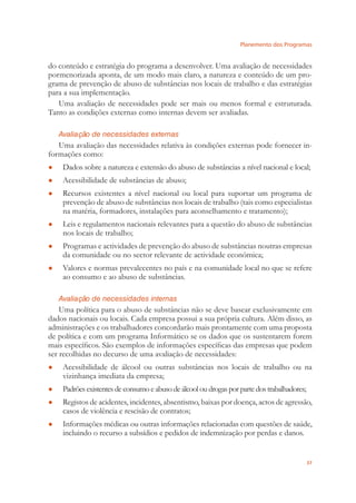 Planemento dos Programas
37
do conteúdo e estratégia do programa a desenvolver. Uma avaliação de necessidades
pormenorizada aponta, de um modo mais claro, a natureza e conteúdo de um pro-
grama de prevenção de abuso de substâncias nos locais de trabalho e das estratégias
para a sua implementação.
Uma avaliação de necessidades pode ser mais ou menos formal e estruturada.
Tanto as condições externas como internas devem ser avaliadas.
Avaliação de necessidades externas
Uma avaliação das necessidades relativa às condições externas pode fornecer in-
formações como:
Dados sobre a natureza e extensão do abuso de substâncias a nível nacional e local;●
Acessibilidade de substâncias de abuso;●
Recursos existentes a nível nacional ou local para suportar um programa de●
prevenção de abuso de substâncias nos locais de trabalho (tais como especialistas
na matéria, formadores, instalações para aconselhamento e tratamento);
Leis e regulamentos nacionais relevantes para a questão do abuso de substâncias●
nos locais de trabalho;
Programas e actividades de prevenção do abuso de substâncias noutras empresas●
da comunidade ou no sector relevante de actividade económica;
Valores e normas prevalecentes no país e na comunidade local no que se refere●
ao consumo e ao abuso de substâncias.
Avaliação de necessidades internas
Uma política para o abuso de substâncias não se deve basear exclusivamente em
dados nacionais ou locais. Cada empresa possui a sua própria cultura. Além disso, as
administrações e os trabalhadores concordarão mais prontamente com uma proposta
de política e com um programa Informático se os dados que os sustentarem forem
mais especíﬁcos. São exemplos de informações especíﬁcas das empresas que podem
ser recolhidas no decurso de uma avaliação de necessidades:
Acessibilidade de álcool ou outras substâncias nos locais de trabalho ou na●
vizinhança imediata da empresa;
Padrõesexistentesdeconsumoeabusodeálcooloudrogasporpartedostrabalhadores;●
Registos de acidentes, incidentes, absentismo, baixas por doença, actos de agressão,●
casos de violência e rescisão de contratos;
Informações médicas ou outras informações relacionadas com questões de saúde,●
incluindo o recurso a subsídios e pedidos de indemnização por perdas e danos.
 