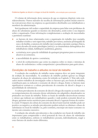 Problemas ligados ao álcool e a drogas no local de trabalho uma evolução para a prevenção
38
O volume de informação desta natureza de que as empresas dispõem varia con-
sideravelmente. Outros métodos de recolha de informações podem incluir entrevis-
tas com pessoas-chave na empresa ou questionários distribuídos aos trabalhadores e
membros da administração.
Será igualmente útil avaliar a capacidade da empresa para lidar com problemas de
abuso de substâncias quando os mesmos são detectados, assim como o seu impacto
sobre a organização. Estas informações complementam a avaliação de necessidades
e permitem examinar:
os factores de risco relacionados com a organização do trabalho (por exemplo,●
trabalhar sózinho e sem supervisão, trabalho por turnos, ausências prolongadas de
casa e da família), a natureza do trabalho (por exemplo, exposição a perigos físicos,
níveis elevados de tensão psicológica (stress)) e as características demográﬁcas dos
trabalhadores (idade, habilitações académicas, género);
a existência, teor e grau de visibilidade de quaisquer programas para os consumos●
abusivos já existentes;
a acessibilidade de apoios e assistência;●
o nível de conhecimentos que existe na empresa sobre os sinais e sintomas de●
abuso de susbstâncias e sobre competências e procedimentos para gerir crises.
Condições de trabalho e atitudes no local de trabalho
A avaliação das condições de trabalho numa empresa deve ser parte integrante
da avalição de necessidades. As condições de trabalho podem agravar ou mitigar
situações de abuso de substâncias, como foi referido no Capítulo 3. Têm sido reali-
zados muitos trabalhos de investigação sobre os factores que, nos locais de trabalho,
contribuem para ou reduzem o consumo de álcool e drogas. Entre os factores mais
signiﬁcativos contam-se a cultura prevalecente de consumo de álcool e drogas e a
acessibilidade de substâncias.
A cultura prevalecente de consumo de álcool e drogas diz respeito ao modo como
os comportamentos de consumo destas substâncias são adquiridos, abandonados ou
praticados nos locais de trabalho. Todos os locais de trabalho desenvolvem normas
e valores que indicam aos trabalhadores quando e onde podem consumir álcool ou
drogas, apontam razões aceitáveis para consumir álcool e sugerem formas de contro-
lo social. O impacto da cultura de consumo de álcool num local de trabalho pode ser
positivo ou negativo; as atitudes prevalecentes podem reduzir ou eliminar o abuso de
substâncias no local de trabalho ou, pelo contrário, encorajar um maior consumo ou
mesmo um consumo excessivo.
A avaliação das atitudes prevalecentes e das condições nos locais de trabalho são
importantes para compreender o nível potencial de risco de abuso de substâncias
entre os trabalhadores, embora os trabalhadores possam, individualmente, reagir a
estes factores de modos muito diferentes.
 