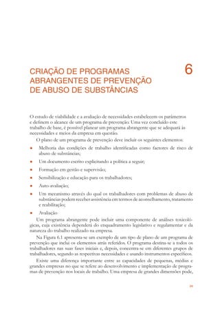 39
CRIAÇÃO DE PROGRAMAS 6
ABRANGENTES DE PREVENÇÃO
DE ABUSO DE SUBSTÂNCIAS
O estudo de viabilidade e a avaliação de necessidades estabelecem os parâmetros
e deﬁnem o alcance de um programa de prevenção. Uma vez concluído este
trabalho de base, é possível planear um programa abrangente que se adequará às
necessidades e meios da empresa em questão.
O plano de um programa de prevenção deve incluir os seguintes elementos:
Melhoria das condições de trabalho identiﬁcadas como factores de risco de●
abuso de substâncias;
Um documento escrito explicitando a política a seguir;●
Formação em gestão e supervisão;●
Sensibilização e educação para os trabalhadores;●
Auto-avaliação;●
Um mecanismo através do qual os trabalhadores com problemas de abuso de●
substâncias podem receber assistência em termos de aconselhamento, tratamento
e reabilitação;
Avaliação●
Um programa abrangente pode incluir uma componente de análises toxicoló-
gicas, cuja existência dependerá do enquadramento legislativo e regulamentar e da
natureza do trabalho realizado na empresa.
Na Figura 6.1 apresenta-se um exemplo de um tipo de plano de um programa de
prevenção que inclui os elementos atrás referidos. O programa destina-se a todos os
trabalhadores nas suas fases iniciais e, depois, concentra-se em diferentes grupos de
trabalhadores, segundo as respectivas necessidades e usando instrumentos especíﬁcos.
Existe uma diferença importante entre as capacidades de pequenas, médias e
grandes empresas no que se refere ao desenvolvimento e implementação de progra-
mas de prevenção nos locais de trabalho. Uma empresa de grandes dimensões pode,
 