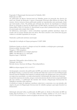 Copyright © Organização Internacional do Trabalho 2003
Publicado em 2003
As publicações do Bureau Internacional do Trabalho gozam da protecção dos direitos de
autor em virtude do Protocolo 2 anexo à Convenção Universal sobre Direiro de Autor. No
entanto, breves extractos dessas publicações podem ser reproduzidos sem autorização, desde
que mencionada a fonte. Os pedidos para obtenção dos direitos de reprodução ou tradução
devem ser dirigidos ao Serviço de Publicações da OIT (Rights and Permissions), International
Labour Office, CH-1211 Geneva 22, Switzerland, ou por email: pubdroit@ilo.org. Os pedidos
de autorização serão sempre bem vindos.
As bibliotecas, instituições e outros utilizadores registados poderão reproduzir cópias de
acordo com as licenças obtidas para esse efeito. Por favor consulte o sítio www.ifrro.org para
conhecer a entidade reguladora no seu país.
Traduzido e publicado mediante autorização
Copyright da tradução em língua portuguesa © ACT 2008
Problemas ligados ao álcool e a drogas no local de trabalho: a evolução para a prevenção
Primeira edição: Setembro 2008
Tiragem: 2 500 exemplares
ISBN: 978-989-8076-14-4 (edição impressa)
ISBN: 978-989-8076-15-1 (web pdf)
Depósito legal: 278858/08
Impressão: Palmigráfica Artes Gráficas, Lda.
Tradução: Luís Pinto
Revisão técnica: Instituto da Droga e Toxicodependência
ISBN da edição original: 92-2-113373-7
As designações constantes das publicações da OIT, que estão em conformidade com as normas
das Nações Unidas, e os materiais nelas contidos não reflectem o ponto de vista da Organização
Internacional do Trabalho relativamente à condição jurídica de qualquer país, área ou território
ou respectivas autoridades, ou ainda relativamente à delimitação das respectivas fronteiras.
As opiniões expressas em estudos, artigos e outros documentos são da exclusiva responsabilidade
dos seus autores, e a publicação dos mesmos não vincula a Organização Internacional do
Trabalho às opiniões neles expressas.
A referência a nomes de empresas e produtos comerciais e a processos, ou a sua omissão, não
implica da parte da Organização Internacional do trabalho qualquer apreciação favorável ou
desfavorável.
Informação adicional sobre as publicações do BIT pode ser obtida no Escritório da OIT em
Lisboa, Rua do Viriato, nº 7, 7º e 8º andar, 1050-233 Lisboa, telefone 21 317 34 47, Fax 21
314 01 49 ou directamente através da página da Internet: http://www.ilo.org/lisbon
 