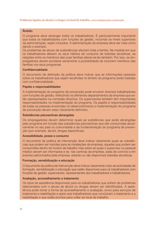 Problemas ligados ao álcool e a drogas no local de trabalho uma evolução para a prevenção
42
Âmbito
O programa deve abranger todos os trabalhadores. É particularmente importante
que todos os trabalhadores com funções de gestão, incluindo os níveis superiores
da administração, sejam incluídos. A administração da empresa deve ser vista como
dando o exemplo.
Os problemas de abuso de susbstâncias afectam toda a família. Na medida em que
os trabalhadores alterem os seus hábitos de consumo de bebidas alcoólicas, as
relações entre os membros das suas famílias alterar-se-ão também. Por isso, os em-
pregadores devem ponderar seriamente a possibilidade de incluírem membros das
famílias nos seus programas.
Conﬁdencialidade
O documento de deﬁnição da política deve indicar que as informações pessoais
sobre os trabalhadores que sejam recolhidas no âmbito do programa serão tratadas
com conﬁdencialidade.
Papéis e responsabilidades
A implementação do programa de prevenção pode envolver diversos trabalhadores
com funções de gestão, reﬂectindo os diferentes departamentos da empresa que es-
tão representados na comissão directiva. Os supervisores também têm importantes
responsabilidades na implementação do programa. Os papéis e responsabilidades
de todas as pessoas envolvidas no desenvolvimento e implementação do programa
de prevenção devem estar claramente deﬁnidos.
Substâncias psicoactivas abrangidas
Os empregadores devem determinar quais as substâncias que serão abrangidas
pelo programa em função das substâncias psicoactivas que são consumidas abusi-
vamente no seu país ou comunidade e da fundamentação do programa de preven-
ção (por exemplo, álcool, drogas especíﬁcas).
Acessibilidade, posse e consumo
O documento de política de intervenção deve indicar claramente quais as substân-
cias que podem ser trazidas para as instalações da empresa, aquelas que podem ser
consumidas dentro do horário de trabalho mas sobre as quais o supervisor ou pessoal
médico devem ser informados e se, nas cantinas da empresa, salas de convívio e em
eventos patrocinados pela empresa, estarão ou não disponíveis bebidas alcoólicas.
Formação, sensibilização e educação
O documento de política de intervenção deve indicar claramente o tipo de actividades de
formação, sensibilização e educação que estão disponíveis para os trabalhadores com
funções de gestão, supervisores, representantes dos trabalhadores e trabalhadores.
Avaliação, aconselhamento e tratamento
Os tipos de assistência disponíveis para os trabalhadores que sofrem de problemas
relacionados com o abuso de álcool ou drogas devem ser identiﬁcados. A assis-
tência pode tomar a forma de aconselhamento e avaliação, envio para serviços de
tratamento e reabilitação e apoio aos trabalhadores que concluíram o tratamento e a
reabilitação e que estão prontos para voltar ao local de trabalho.
 