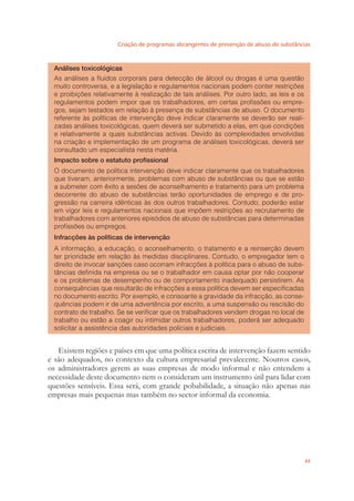 Criação de programas abrangentes de prevenção de abuso de substâncias
43
Análises toxicológicas
As análises a ﬂuidos corporais para detecção de álcool ou drogas é uma questão
muito controversa, e a legislação e regulamentos nacionais podem conter restrições
e proibições relativamente à realização de tais análises. Por outro lado, as leis e os
regulamentos podem impor que os trabalhadores, em certas proﬁssões ou empre-
gos, sejam testados em relação à presença de substâncias de abuso. O documento
referente às políticas de intervenção deve indicar claramente se deverão ser reali-
zadas análises toxicológicas, quem deverá ser submetido a elas, em que condições
e relativamente a quais substâncias activas. Devido às complexidades envolvidas
na criação e implementação de um programa de análises toxicológicas, deverá ser
consultado um especialista nesta matéria.
Impacto sobre o estatuto proﬁssional
O documento de política intervenção deve indicar claramente que os trabalhadores
que tiveram, anteriormente, problemas com abuso de substâncias ou que se estão
a submeter com êxito a sesões de aconselhamento e tratamento para um problema
decorrente do abuso de substâncias terão oportunidades de emprego e de pro-
gressão na carreira idênticas às dos outros trabalhadores. Contudo, poderão estar
em vigor leis e regulamentos nacionais que impõem restrições ao recrutamento de
trabalhadores com anteriores episódios de abuso de substâncias para determinadas
proﬁssões ou empregos.
Infracções às políticas de intervenção
A informação, a educação, o aconselhamento, o tratamento e a reinserção devem
ter prioridade em relação às medidas disciplinares. Contudo, o empregador tem o
direito de invocar sanções caso ocorram infracções à política para o abuso de subs-
tãncias deﬁnida na empresa ou se o trabalhador em causa optar por não cooperar
e os problemas de desempenho ou de comportamento inadequado persistirem. As
consequências que resultarão de infracções a essa política devem ser especiﬁcadas
no documento escrito. Por exemplo, e consoante a gravidade da infracção, as conse-
quências podem ir de uma advertência por escrito, a uma suspensão ou rescisão do
contrato de trabalho. Se se veriﬁcar que os trabalhadores vendem drogas no local de
trabalho ou estão a coagir ou intimidar outros trabalhadores, poderá ser adequado
solicitar a assistência das autoridades policiais e judiciais.
Existem regiões e países em que uma política escrita de intervenção fazem sentido
e são adequados, no contexto da cultura empresarial prevalecente. Noutros casos,
os administradores gerem as suas empresas de modo informal e não entendem a
necessidade deste documento nem o consideram um instrumento útil para lidar com
questões sensíveis. Essa será, com grande pobabilidade, a situação não apenas nas
empresas mais pequenas mas também no sector informal da economia.
 