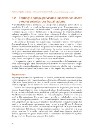 Problemas ligados ao álcool e a drogas no local de trabalho uma evolução para a prevenção
44
6.2 Formação para supervisores, funcionários-chave
e representantes dos trabalhadores
A credibilidade inicial e continuada de uma política e programa para o abuso de
substãncias depende, em grande medida, das atitudes e acções dos supervisores, pes-
soal-chave e representantes dos trabalhadores. É essencial que estes grupos recebam
formação especial sobre os fundamentos e especiﬁcidades do programa, medidas
incluídas nas políticas de intervenção, sinais e sintomas de abuso de substãncias, e
competências básicas para comunicar e entrevistar. Para este efeito, existem ou pode-
rão ser desenvolvidos currículos e materiais de formação especíﬁcos.
As sessões de formação para supervisores, funcionários-chave e representantes
dos trabalhadores devem ser organizadas regularmente, uma vez que os conheci-
mentos e competências tendem a desaparecer se não forem utilizados. A formação
deve ser apresentada em diversas sessões curtas de modo a manter o interesse dos
participantes, conservar a questão no espírito de todos e evitar uma sobrecarga de in-
formações e conhecimentos. Também serão necessárias sessões periódicas de forma-
ção quando forem nomeados novos funcionários com responsabilidades de gestão,
supervisores, outro pessoal e representantes dos trabalhadores.
Os supervisores, pessoal especializado e representantes dos trabalhadores desempe-
nham diferentes papéis e têm diferentes responsabilidades no desenvolvimento e imple-
mentação do programa. Para além da formação comum atrás referida, cada grupo neces-
sitará de formação especíﬁca relacionada com as suas próprias responsabilidades.
Supervisores
As principais tarefas dos supervisores são facilitar, monitorizar e promover o desem-
penho, bem como intervir em situações problemáticas. Os supervisores precisam de
saber o que fazer se estiverem convencidos de que um problema de desempenho ou a
conduta imprópria de um trabalhador estão relacionados com abuso de substãncias.
Embora não caiba aos supervisores estabelecerem um diagnóstico, eles devem ser
capazes de reconhecer os sinais e sintomas de abuso de substâncias e saber quando
devem enviar o trabalhador a um proﬁssional qualiﬁcado para que receba assistência.
As informações contidas nos Anexos I-III fornecem algumas orientações sobre esta
matéria. Os supervisores devem saber como abordar os trabalhadores sobre situ-
ações de desempenho deﬁciente ou conduta imprópria. Trabalhando em conjunto
com um proﬁssional especializado em abuso de substâncias, os supervisores podem
motivar os trabalhadores a procurarem ajuda para os seus problemas de abuso de
substâncias em vez accionarem os mecanismos disciplinares. Os supervisores tam-
bém necessitam de formação para poderem coordenar as suas iniciativas com as de
outros elementos do pessoal e proﬁssionais especializados em abuso de substâncias
durante o período em que os trabalhadores se submetem a tratamentos ou aquando
do seu processo de reentrada no posto de trabalho.
 