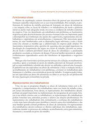 Criação de programas abrangentes de prevenção de abuso de substâncias
45
Funcionários-chave
Dentro da organização, existem elementos-chave do pessoal que necessitam de
formação especíﬁca relacionada com as suas responsabilidades. Por exemplo, os pro-
ﬁssionais de medicina do trabalho precisam de formação em abuso de substâncias
e seu impacto sobre os locais de trabalho e os trabalhadores, de modo a poderem
iniciar as acções mais adequadas tendo em conta as condições de trabalho existentes
na empresa. Uma vez identiﬁcado um trabalhador com problemas, os funcionários
responsáveis pelo desenvolvimento dos recursos humanos têm um importante papel
a desempenhar na coordenação das acções dos supervisores, representantes dos tra-
balhadores e especialistas em aconselhamento e tratamento. Eles necessitam, igual-
mente, de estar familiarizados com as disposições legais relevantes e com o modo
como elas afectam as medidas que a administração da empresa pode adoptar. Os
funcionários responsáveis pelas questões de segurança têm um papel importante na
ﬁscalização do cumprimento das regras nos locais de trabalho, devendo ser treina-
dos de modo a saberem reconhecer sinais de abuso de substâncias e a parafernália
geralmente associada ao consumo de drogas. O pessoal médico necessita de adquirir
conhecimentos especializados acerca dos fenómenos de dependência e respectivo
impacto.
Para que estes funcionários possam prestar serviços de avaliação, aconselhamento,
consulta e apoio à reentrada no posto de trabalho, precisam de formação proﬁssio-
nal: as responsabilidades referidas não devem ser atribuídas a pessoal sem formação.
É preferível ter um especialista em abuso de substâncias a fazer a avaliação inicial, o
aconselhamento de trabalhadores com problemas, a remeter os trabalhadores para
tratamento e a facilitar a sua reentrada no posto de trabalho. A empresa pode contra-
tar um especialista em abuso de substâncias ou obter os serviços de um proﬁssional
de uma organização comunitária ou privada.
Representantes dos trabalhadores
Uma vez que os programas dirigidos ao abuso de substâncias lidam com o de-
sempenho e comportamento dos trabalhadores, tanto nos locais de trabalho como,
em certas circunstâncias, foras destes, os representantes dos trabalhadores desem-
penham um papel importante na implementação dos programas de prevenção. Gra-
ças à sua relação estreita com os trabalhadores, os representantes dos trabalhadores
podem fomentar uma atmosfera positiva e intervir em situções problemáticas. Os
representantes dos trabalhadores têm, normalmente, a conﬁança dos trabalhadores
e estão mais bem colocados para identiﬁcar e intervir juntos dos trabalhadores e das
suas famílias quando existem problemas de abuso de substâncias. Os representantes
dos trabalhadores devem conhecer os direitos individuais dos trabalhadores, espe-
cialmente durante os processos de avaliação, aconselhamento, envio para tratamento,
tratamento e reentrada no posto de trabalho.
 