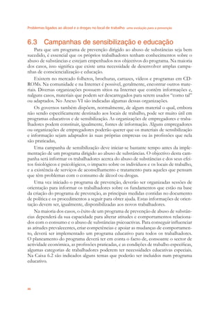 Problemas ligados ao álcool e a drogas no local de trabalho uma evolução para a prevenção
46
6.3 Campanhas de sensibilização e educação
Para que um programa de prevenção dirigido ao abuso de substâncias seja bem
sucedido, é essencial que os próprios trabalhadores tenham conhecimentos sobre o
abuso de substâncias e estejam empenhados nos objectivos do programa. Na maioria
dos casos, isso signiﬁca que existe uma necessidade de desenvolver amplas campa-
nhas de consciencialização e educação.
Existem no mercado folhetos, brochuras, cartazes, vídeos e programas em CD-
ROMs. Na comunidade e na Internet é possivel, geralmente, encontrar outros mate-
riais. Diversas organizações possuem sítios na Internet que contêm informações e,
nalguns casos, materiais que podem ser descarregados para serem usados “como tal”
ou adaptados. No Anexo VI são indicadas algumas dessas organizações.
Os governos também dispõem, normalmente, de algum material o qual, embora
não sendo especíﬁcamente destinado aos locais de trabalho, pode ser muito útil em
programas educativos e de sensibilização. As organizações de empregadores e traba-
lhadores podem constituir, igualmente, fontes de informação. Alguns empregadores
ou organizações de empregadores poderão querer que os materiais de sensibilização
e informação sejam adaptados às suas próprias empresas ou às proﬁssões que nela
são praticadas,
Uma campanha de sensibilização deve iniciar-se bastante tempo antes da imple-
mentação de um programa dirigido ao abuso de substâncias. O objectivo desta cam-
panha será informar os trabalhadores acerca do abuso de substâncias e dos seus efei-
tos ﬁsiológicos e psicológicos, o impacto sobre os indivíduos e os locais de trabalho,
e a existência de serviços de aconselhamento e tratamento para aqueles que pensam
que têm problemas com o consumo de álcool ou drogas.
Uma vez iniciado o programa de prevenção, deverão ser organizadas sessões de
orientação para informar os trabalhadores sobre os fundamentos que estão na base
da criação do programa de prevenção, as principais medidas contidas no documento
de política e os procedimentos a seguir para obter ajuda. Estas informações de orien-
tação devem ser, igualmente, disponibilizadas aos novos trabalhadores.
Na maioria dos casos, o êxito de um programa de prevenção de abuso de substân-
cias dependerá da sua capacidade para alterar atitudes e comportamentos relaciona-
dos com o consumo e o abuso de substâncias psicoactivas. Para conseguir inﬂuenciar
as atitudes prevalecentes, criar competências e apoiar as mudanças de comportamen-
to, deverá ser implementado um programa educativo para todos os trabalhadores.
O planeamento do programa deverá ter em conta o facto de, consoante o sector de
actividade económica, as proﬁssões praticadas, e as condições de trabalho especíﬁcas,
algumas categorias de trabalhadores poderem ter necessidades educativas especiais.
Na Caixa 6.2 são indicados alguns temas que poderão ser incluídos num programa
educativo.
 