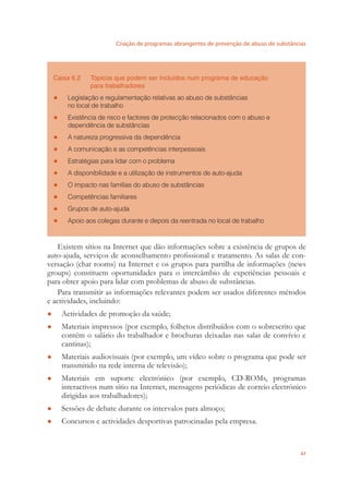 Criação de programas abrangentes de prevenção de abuso de substâncias
47
Caixa 6.2 Tópicos que podem ser incluídos num programa de educação
para trabalhadores
Legislação e regulamentação relativas ao abuso de substâncias●
no local de trabalho
Existência de risco e factores de protecção relacionados com o abuso e●
dependência de substâncias
A natureza progressiva da dependência●
A comunicação e as competências interpessoais●
Estratégias para lidar com o problema●
A disponibilidade e a utilização de instrumentos de auto-ajuda●
O impacto nas famílias do abuso de substâncias●
Competências familiares●
Grupos de auto-ajuda●
Apoio aos colegas durante e depois da reentrada no local de trabalho●
Existem sítios na Internet que dão informações sobre a existência de grupos de
auto-ajuda, serviços de aconselhamento proﬁssional e tratamento. As salas de con-
versação (chat rooms) na Internet e os grupos para partilha de informações (news
groups) constituem oportunidades para o intercâmbio de experiências pessoais e
para obter apoio para lidar com problemas de abuso de substâncias.
Para transmitir as informações relevantes podem ser usados diferentes métodos
e actividades, incluindo:
Actividades de promoção da saúde;●
Materiais impressos (por exemplo, folhetos distribuídos com o sobrescrito que●
contém o salário do trabalhador e brochuras deixadas nas salas de convívio e
cantinas);
Materiais audiovisuais (por exemplo, um vídeo sobre o programa que pode ser●
transmitido na rede interna de televisão);
Materiais em suporte electrónico (por exemplo, CD-ROMs, programas●
interactivos num sítio na Internet, mensagens periódicas de correio electrónico
dirigidas aos trabalhadores);
Sessões de debate durante os intervalos para almoço;●
Concursos e actividades desportivas patrocinadas pela empresa.●
 
