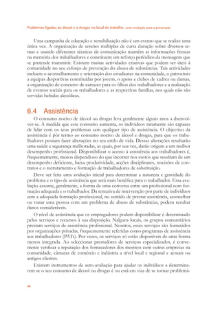 Problemas ligados ao álcool e a drogas no local de trabalho uma evolução para a prevenção
48
Uma campanha de educação e sensibilização não é um evento que se realize uma
única vez. A organização de sessões múltiplas de curta duração sobre diversos te-
mas e usando diferentes técnicas de comunicação mantêm as informações frescas
na memória dos trabalhadores e constituem um reforço periódico da mensagem que
se pretende transmitir. Existem muitas actividades criativas que podem ser úteis à
comunidade no seu esforço de prevenção do abuso de substâncias. Tais actividades
incluem o aconselhamento e orientação dos estudantes na comunidade, o patrocínio
a equipas desportivas constituídas por jovens, o apoio a clubes de xadrez ou damas,
a organização de concurso de cartazes para os ﬁlhos dos trabalhadores e a realização
de eventos sociais para os trabalhadores e as respectivas famílias, nos quais não são
servidas bebidas alcoólicas.
6.4 Assistência
O consumo nocivo de álcool ou drogas leva geralmente alguns anos a dsenvol-
ver-se. À medida que esse consumo aumenta, os indivíduos raramente são capazes
de lidar com os seus problemas sem qualquer tipo de assistência. O objectivo da
assistência é pôr termo ao consumo nocivo de álcool e drogas, para que os traba-
lhadores possam fazer alterações no seu estilo de vida. Dessas alterações resultarão
uma saúde e segurança melhoradas, as quais, por sua vez, darão origem a um melhor
desempenho proﬁssional. Disponibilizar o acesso à assistência aos trabalhadores é,
frequentemente, menos dispendioso do que incorrer nos custos que resultam de um
desempenho deﬁciente, baixa produtividade, acções disciplinares, rescisões de con-
tratos e o recrutamento e formação de trabalhadores de substituição.
Deve ser feita uma avaliação inicial para determinar a natureza e gravidade do
problema e o tipo de assistência que será mais benéﬁca para o trabalhador. Essa ava-
liação assume, geralmente, a forma de uma conversa entre um proﬁssional com for-
mação adequada e o trabalhador. Da tentativa de intervenção por parte de indivíduos
sem a adequada formação proﬁssional, no sentido de prestar assistência, aconselhar
ou tratar uma pessoa com um problema de abuso de substâncias, podem resultar
danos consideráveis.
O nível de assistência que os empregadores podem disponibilizar é determinado
pelos serviços e recursos à sua disposição. Nalguns locais, os grupos comunitários
prestam serviços de assistência proﬁssional. Noutros, esses serviços são fornecidos
por organizações privadas, frequentemente referidas como programas de assistência
aos trabalhadores (PATs). Por vezes, os serviços só estão disponíveis de uma forma
menos integrada. Ao seleccionar prestadores de serviços especializados, é conve-
niente veriﬁcar a reputação dos fornecedores dos mesmos com outras empresas na
comunidade, câmaras de comércio e indústria a nível local e regional e actuais ou
antigos clientes.
Existem instrumentos de auto-avaliação para ajudar os indivíduos a determina-
rem se o seu consumo de álcool ou drogas é ou está em vias de se tornar problemá-
 