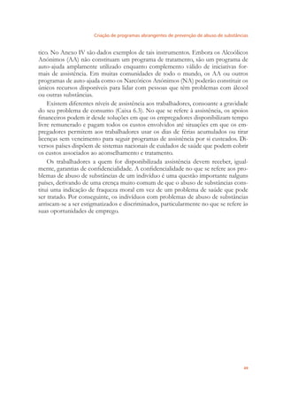 Criação de programas abrangentes de prevenção de abuso de substâncias
49
tico. No Anexo IV são dados exemplos de tais instrumentos. Embora os Alcoólicos
Anónimos (AA) não constituam um programa de tratamento, são um programa de
auto-ajuda amplamente utilizado enquanto complemento válido de iniciativas for-
mais de assistência. Em muitas comunidades de todo o mundo, os AA ou outros
programas de auto-ajuda como os Narcóticos Anónimos (NA) poderão constituir os
únicos recursos disponíveis para lidar com pessoas que têm problemas com álcool
ou outras substâncias.
Existem diferentes níveis de assistência aos trabalhadores, consoante a gravidade
do seu problema de consumo (Caixa 6.3). No que se refere à assistência, os apoios
ﬁnanceiros podem ir desde soluções em que os empregadores disponibilizam tempo
livre remunerado e pagam todos os custos envolvidos até situações em que os em-
pregadores permitem aos trabalhadores usar os dias de férias acumulados ou tirar
licenças sem vencimento para seguir programas de assistência por si custeados. Di-
versos países dispõem de sistemas nacionais de cuidados de saúde que podem cobrir
os custos associados ao aconselhamento e tratamento.
Os trabalhadores a quem for disponibilizada assistência devem receber, igual-
mente, garantias de conﬁdencialidade. A conﬁdencialidade no que se refere aos pro-
blemas de abuso de substâncias de um indivíduo é uma questão importante nalguns
países, derivando de uma crença muito comum de que o abuso de substâncias cons-
titui uma indicação de fraqueza moral em vez de um problema de saúde que pode
ser tratado. Por conseguinte, os indivíduos com problemas de abuso de substâncias
arriscam-se a ser estigmatizados e discriminados, particularmente no que se refere às
suas oportunidades de emprego.
 
